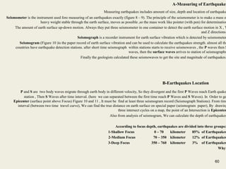 60
A-Measuring of Earthquakes
Measuring earthquakes includes amount of size, depth and location of earthquake
Seismometer is the instrument used fore measuring of an earthquakes exactly (figure 8 – 9). The principle of the seismometer is to make a mass o
heavy weight stable through the earth surface, moves as possible ,so the mass work like pointer (with pen) for determination
The amount of earth surface up-down motion. Always they put three seismometer in one container to detect the earth surface motion in X , Y
and Z directions.
Seismograph is a recorder instrument for earth surface vibration which is detected by seismometer
Seismogram (Figure 10 )is the paper record of earth surface vibration and can be used to calculate the earthquakes strength. almost all the
countries have earthquake detection stations. after short time seismograph within stations starts to receive seismowaves , the P waves then S
waves, then the surface waves arrives to station of seismographs
Finally the geologists calculated these seismowaves to get the site and magnitude of earthquakes.
B-Earthquakes Location
P and S are two body waves migrate through earth body in different velocity, So they divergent and the first P Waves reach Earth quake
station , Then S Waves after time interval. (here we can separated between the first time reach P Waves and S Waves). In Order to ge
Epicenter (surface point above Focus) Figure 10 and 11 , It must be find at least three seismogram record (Seismograph Stations). From time
interval (between two time travel curve), We can find the true distance on earth surface on special paper (seismogram paper), By drawing
three intersect cycles on a map, the point of an Intersection is Epicenter
Also from analysis of seismogram, We can calculate the depth of earthquakes
According to focus depth, earthquakes are divided into three groups:
1-Shallow Focus 0 – 70 kilometer 85% of Earthquakes
2-Medium Focus 70 – 350 kilometer 12% of Earthquakes
3-Deep Focus 350 – 760 kilometer 3% of Earthquakes
Why?
60
 