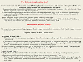65
Why Rocks are being in melting state?
The upper mantle (depth 100 – 350 kilometer) is named Asthenosphere which is consist about 1 -2 % of mantle. asthenosphere is Molten layer.
Three factors controls the upper part of asthenosphere to form Magma.
1-Temperature increasing:- At natural low, Solid is being melt when it being hot . So increasing of temperature will be melt a hot rock. Volume
of melting magma will increase about 10% than original rock.
2-Pressure decreasing:-When minerals melts, atoms composed it becomes disordered and moves freely. The temperature in asthenosphere is
enough to melt rock, but the high pressure prevents the rock to expand , and cannot melt .When the pressure decreases, big quantity of
asthenosphere will melt.
3-Water steam under pressure:-Generally, wet rock melts at lower temperature than dry rock.
4-Minerals mixing ratio:-Experiments are explain that, melting temperature for quartz(SiO2 is about 1600C and orthoclase(KAlSi3O8) about
1300C. mixing 40% quartz and 60% orthoclase, The melting temperature is reduce to about 1000C.
When and how Magma is forming?
The composition of magma is control by geologic place. Basaltic Magma is associated with oceanic crust, While Granitic Magma is common
in continental crust.
Magma is forming in three Tectonic areas:-
1-Magma of spreading center:-
When lithospheric plates are separate at spreading zone, viscous, hot asthenosphere leaks up way to fill the gap result of convection currents
as at Figure 13.
As asthenosphere rises, pressure is releases to form melting Basaltic Magma , moreover the magma is of lower density than surrounding rock,
thus magma is up word to ocean surface as Lava flow. Ocean contains most Spreading center (Some spreading center. Like the African Rift
occur in Continents with Basaltic magma too), and they forms the Mid-Oceanic Ridge system.
The Magma created at the spreading center erupts from the ridge beneath the sea floor and solidifies to form new Oceanic Crust as Lava Flow
at a few places such as Islands, which is result of Ridge rises above Sea level, as Lava flow.
2-Magma of Mantle Plume:-
The Magma Plume is rise because it is hotter than the surrounding Mantle and less dense and more floating. Since the plume is rise, pressure
– release melting enough beneath the Lithosphere to form Magma , Which is rise up to earths surface Figure 14
The Magma Plume may be occur in Continent like the (Yellowstone hot spot at Yellow stone National park), that the hot spot is responsible
for the Volcanoes and hot springs. If the Mantle Plume rises bellow the Sea floor, Volcanoes Islands is build up like Hawaiian Island at
Pacific Ocean. 65
 