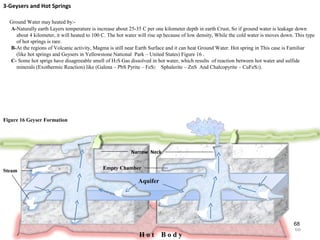 68
Steam
Empty Chamber
Figure 16 Geyser Formation
H o t B o d y
Narrow Neck
3-Geysers and Hot Springs
Ground Water may heated by:-
A-Naturally earth Layers temperature is increase about 25-35 C per one kilometer depth in earth Crust, So if ground water is leakage down
about 4 kilometer, it will heated to 100 C. The hot water will rise up because of low density, While the cold water is moves down. This type
of hot springs is rare.
B-At the regions of Volcanic activity, Magma is still near Earth Surface and it can heat Ground Water. Hot spring in This case is Familiar
(like hot springs and Geysers in Yellowstone National Park – United States) Figure 16 .
C- Some hot sprigs have disagreeable smell of H2S Gas dissolved in hot water, which results of reaction between hot water and sulfide
minerals (Exothermic Reaction) like (Galena – PbS Pyrite – FeS2 Sphalerite – ZnS And Chalcopyrite – CuFeS2).
Aquifer
68
 