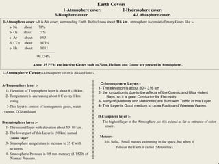 9
Earth Covers
1-Atmosphere cover. 2-Hydrosphere cover.
3-Biosphere cover. 4-Lithosphere cover.
1-Atmosphere cover :-It is Air cover, surrounding Earth. Its thickness about 316 km . atmosphere is consist of many Gases like :-
a- N2 about 78%
b- O2 about 21%
c- Ar about 0.93
d- CO2 about 0.03%
e- H2 about 0.011
99.124%
About 35 PPM are inactive Gasses such as Neon, Helium and Ozone are present in Atmosphere .
1-Atmosphere Cover:-Atmosphere cover is divided into:-
A-Troposphere layer :-
1- Elevation of Troposphere layer is about 8 - 18 km .
2- Temperature is decreasing about 6 C every 1 km
rising
3-This layer is consist of homogenous gases, water
vapour, CO2 and dust.
B-stratosphere layer :-
1- The second layer with elevation about 50- 80 km .
2- The lower part of this Layer is (50 km) named
Ozone layer .
3- Stratosphere temperature is increase to 35 C with
no storm.
4- Stratospheric Pressure is 0.5 mm mercury (1/1520) of
Normal Pressure.
C-Ionosphere Layer:-
1- The elevation is about 80 – 316 km
2- the Ionization is due to the affects of the Cosmic and Ultra violent
Rays, so it is good Conductor for Electricity.
3- Many of (Meteors and Meteorites)are Burn with Traffic in this Layer.
4- This Layer is Good medium to cross Radio and Wireless Waves.
D-Exosphere layer :-
The highest layer in the Atmosphere ,so it is extend as far as entrance of outer
space .
Meteor:-
It is Solid, Small masses swimming in the space, but when it
falls on the Earth it called (Meteorites).
 