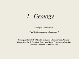1. Geology
Geology = Earth Science
What is the meaning of geology ?
Geology is the study of Earth, includes, Chemical and Physical
Properties, Earth Creation, Inner and Outer Processes Affected it,
Since Its Creation To Present Day.
 