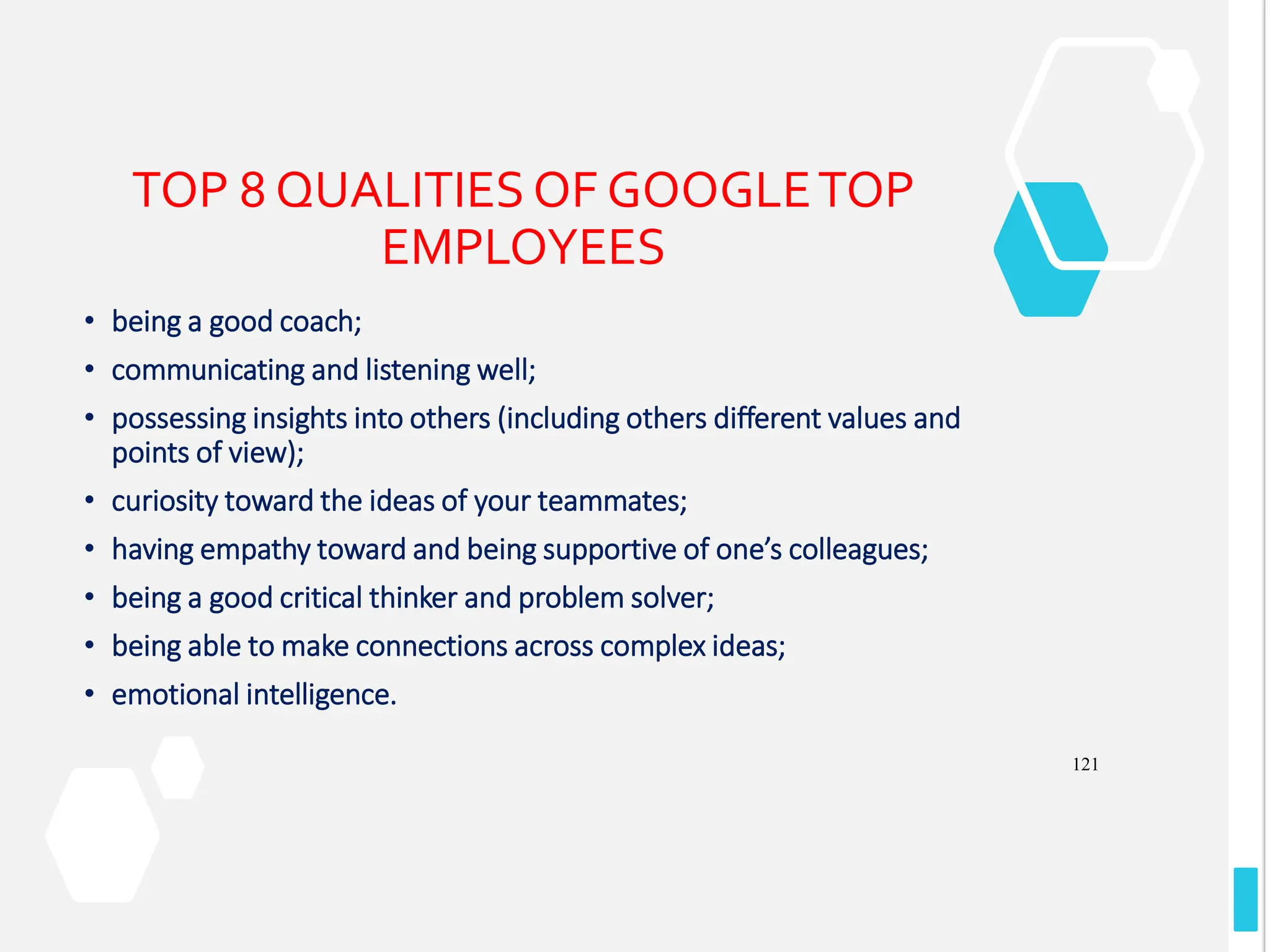 121
TOP 8 QUALITIES OF GOOGLETOP
EMPLOYEES
• being a good coach;
• communicating and listening well;
• possessing insights into others (including others different values and
points of view);
• curiosity toward the ideas of your teammates;
• having empathy toward and being supportive of one’s colleagues;
• being a good critical thinker and problem solver;
• being able to make connections across complex ideas;
• emotional intelligence.
 