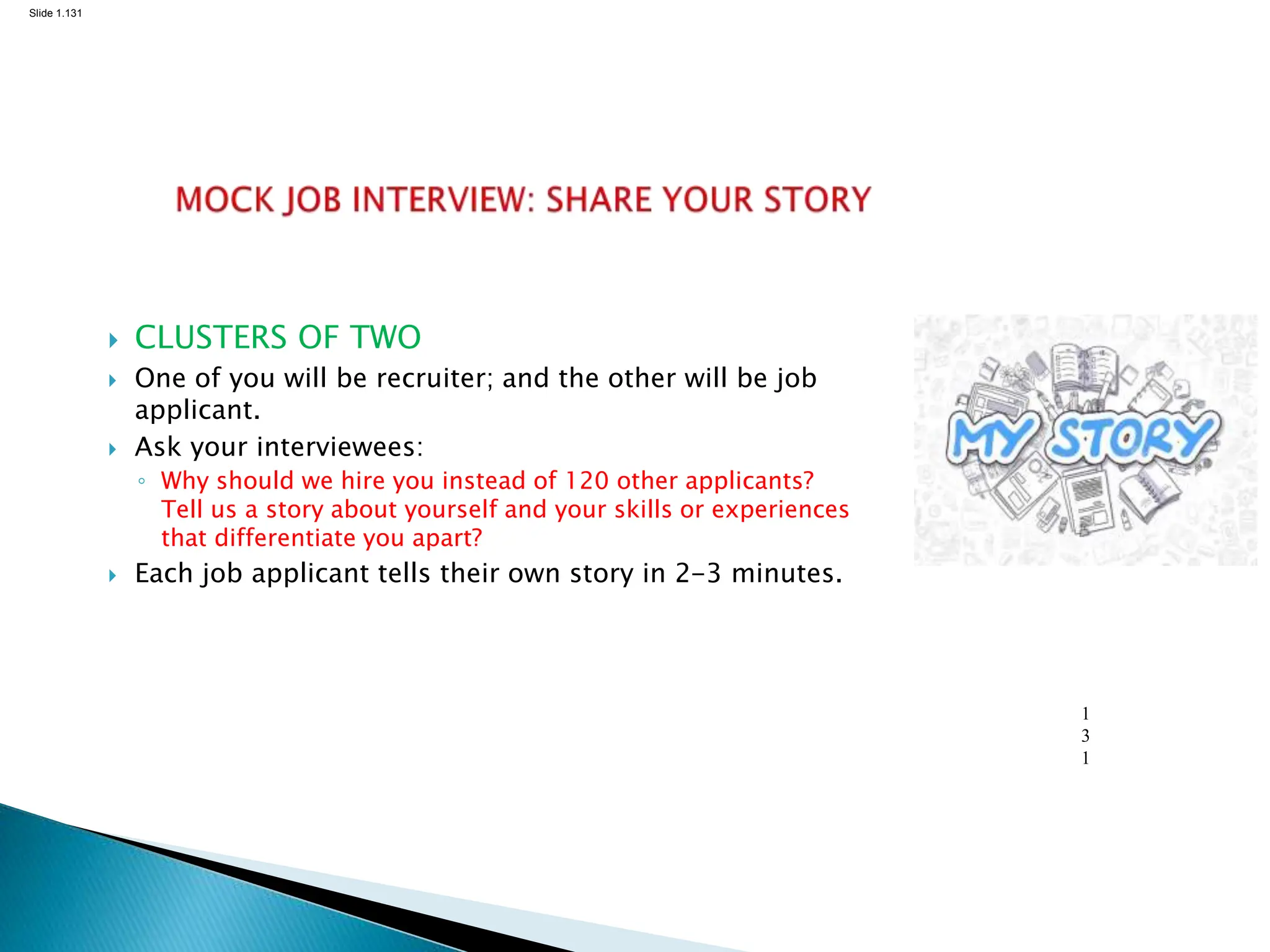 Slide 1.131
1
3
1
 CLUSTERS OF TWO
 One of you will be recruiter; and the other will be job
applicant.
 Ask your interviewees:
◦ Why should we hire you instead of 120 other applicants?
Tell us a story about yourself and your skills or experiences
that differentiate you apart?
 Each job applicant tells their own story in 2-3 minutes.
 