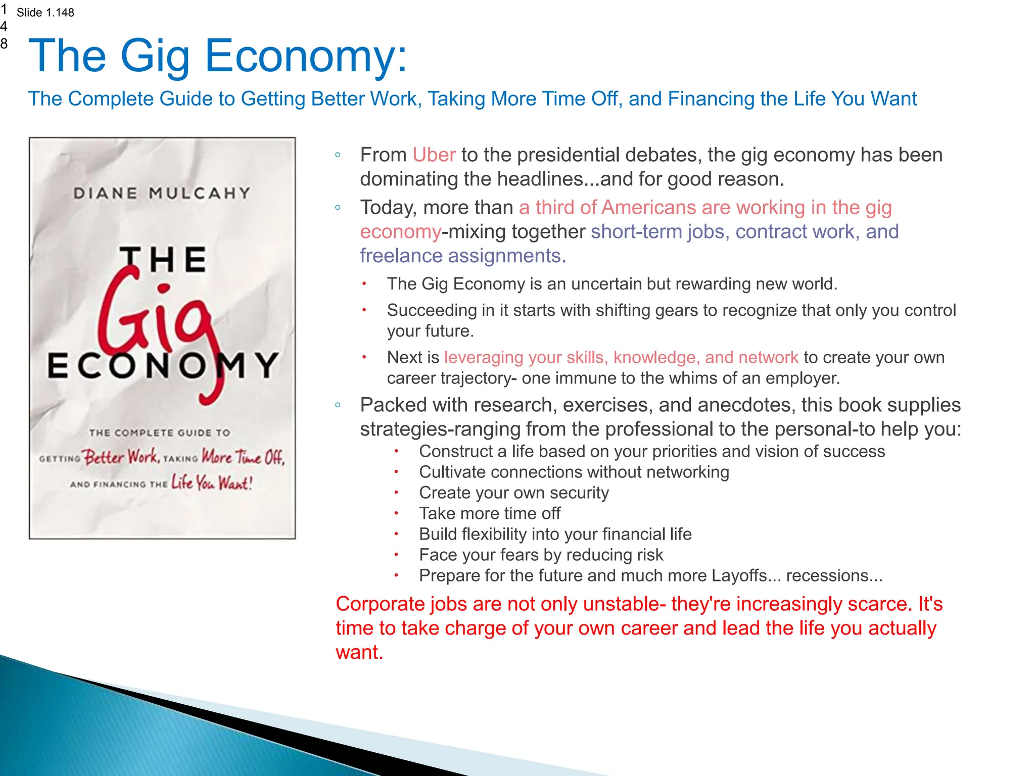 Slide 1.148
The Gig Economy:
The Complete Guide to Getting Better Work, Taking More Time Off, and Financing the Life You Want
◦ From Uber to the presidential debates, the gig economy has been
dominating the headlines...and for good reason.
◦ Today, more than a third of Americans are working in the gig
economy-mixing together short-term jobs, contract work, and
freelance assignments.
 The Gig Economy is an uncertain but rewarding new world.
 Succeeding in it starts with shifting gears to recognize that only you control
your future.
 Next is leveraging your skills, knowledge, and network to create your own
career trajectory- one immune to the whims of an employer.
◦ Packed with research, exercises, and anecdotes, this book supplies
strategies-ranging from the professional to the personal-to help you:
 Construct a life based on your priorities and vision of success
 Cultivate connections without networking
 Create your own security
 Take more time off
 Build flexibility into your financial life
 Face your fears by reducing risk
 Prepare for the future and much more Layoffs... recessions...
Corporate jobs are not only unstable- they're increasingly scarce. It's
time to take charge of your own career and lead the life you actually
want.
1
4
8
 