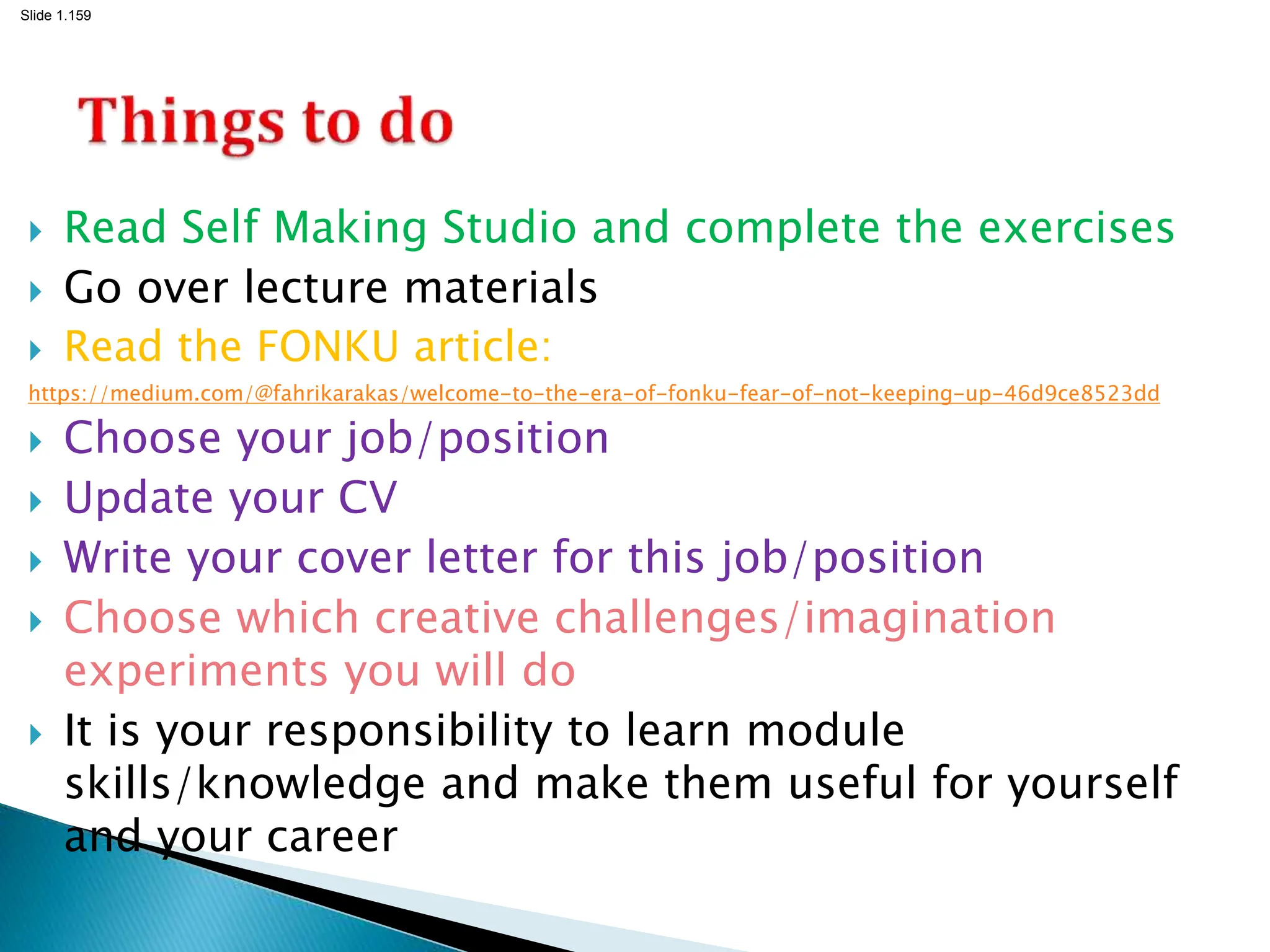 Slide 1.159
 Read Self Making Studio and complete the exercises
 Go over lecture materials
 Read the FONKU article:
https://medium.com/@fahrikarakas/welcome-to-the-era-of-fonku-fear-of-not-keeping-up-46d9ce8523dd
 Choose your job/position
 Update your CV
 Write your cover letter for this job/position
 Choose which creative challenges/imagination
experiments you will do
 It is your responsibility to learn module
skills/knowledge and make them useful for yourself
and your career
 
