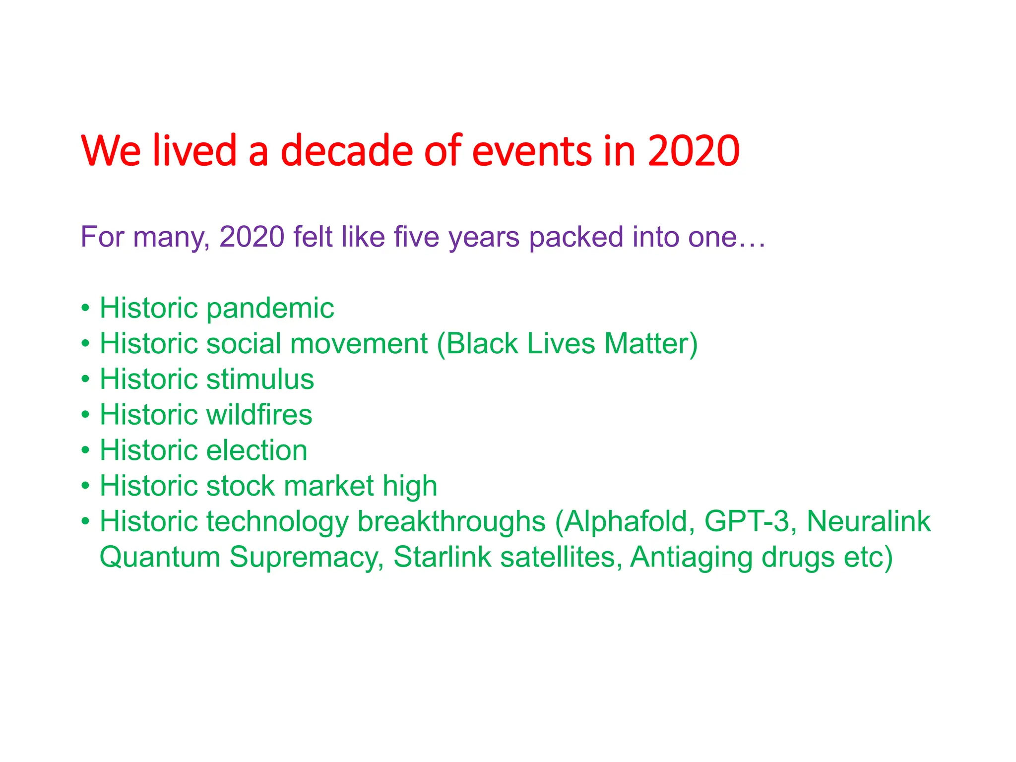 We lived a decade of events in 2020
For many, 2020 felt like five years packed into one…
• Historic pandemic
• Historic social movement (Black Lives Matter)
• Historic stimulus
• Historic wildfires
• Historic election
• Historic stock market high
• Historic technology breakthroughs (Alphafold, GPT-3, Neuralink
Quantum Supremacy, Starlink satellites, Antiaging drugs etc)
 
