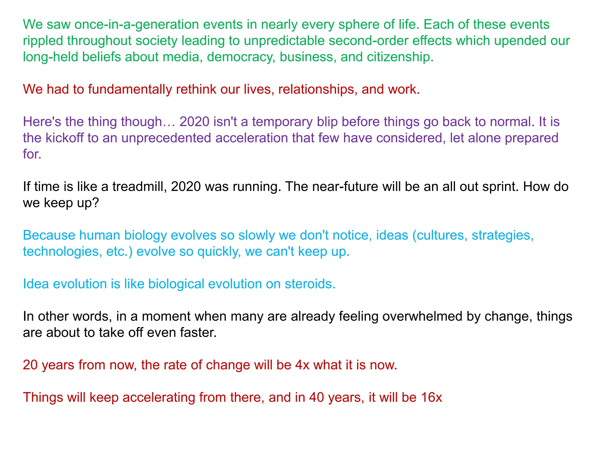 We saw once-in-a-generation events in nearly every sphere of life. Each of these events
rippled throughout society leading to unpredictable second-order effects which upended our
long-held beliefs about media, democracy, business, and citizenship.
We had to fundamentally rethink our lives, relationships, and work.
Here's the thing though… 2020 isn't a temporary blip before things go back to normal. It is
the kickoff to an unprecedented acceleration that few have considered, let alone prepared
for.
If time is like a treadmill, 2020 was running. The near-future will be an all out sprint. How do
we keep up?
Because human biology evolves so slowly we don't notice, ideas (cultures, strategies,
technologies, etc.) evolve so quickly, we can't keep up.
Idea evolution is like biological evolution on steroids.
In other words, in a moment when many are already feeling overwhelmed by change, things
are about to take off even faster.
20 years from now, the rate of change will be 4x what it is now.
Things will keep accelerating from there, and in 40 years, it will be 16x
 