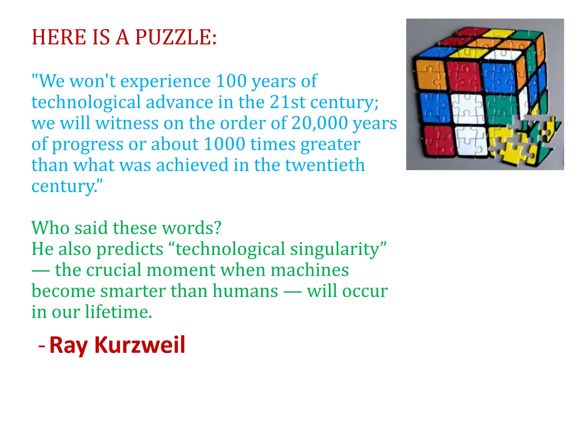HERE IS A PUZZLE:
"We won't experience 100 years of
technological advance in the 21st century;
we will witness on the order of 20,000 years
of progress or about 1000 times greater
than what was achieved in the twentieth
century.”
Who said these words?
He also predicts “technological singularity”
— the crucial moment when machines
become smarter than humans — will occur
in our lifetime.
-Ray Kurzweil
 
