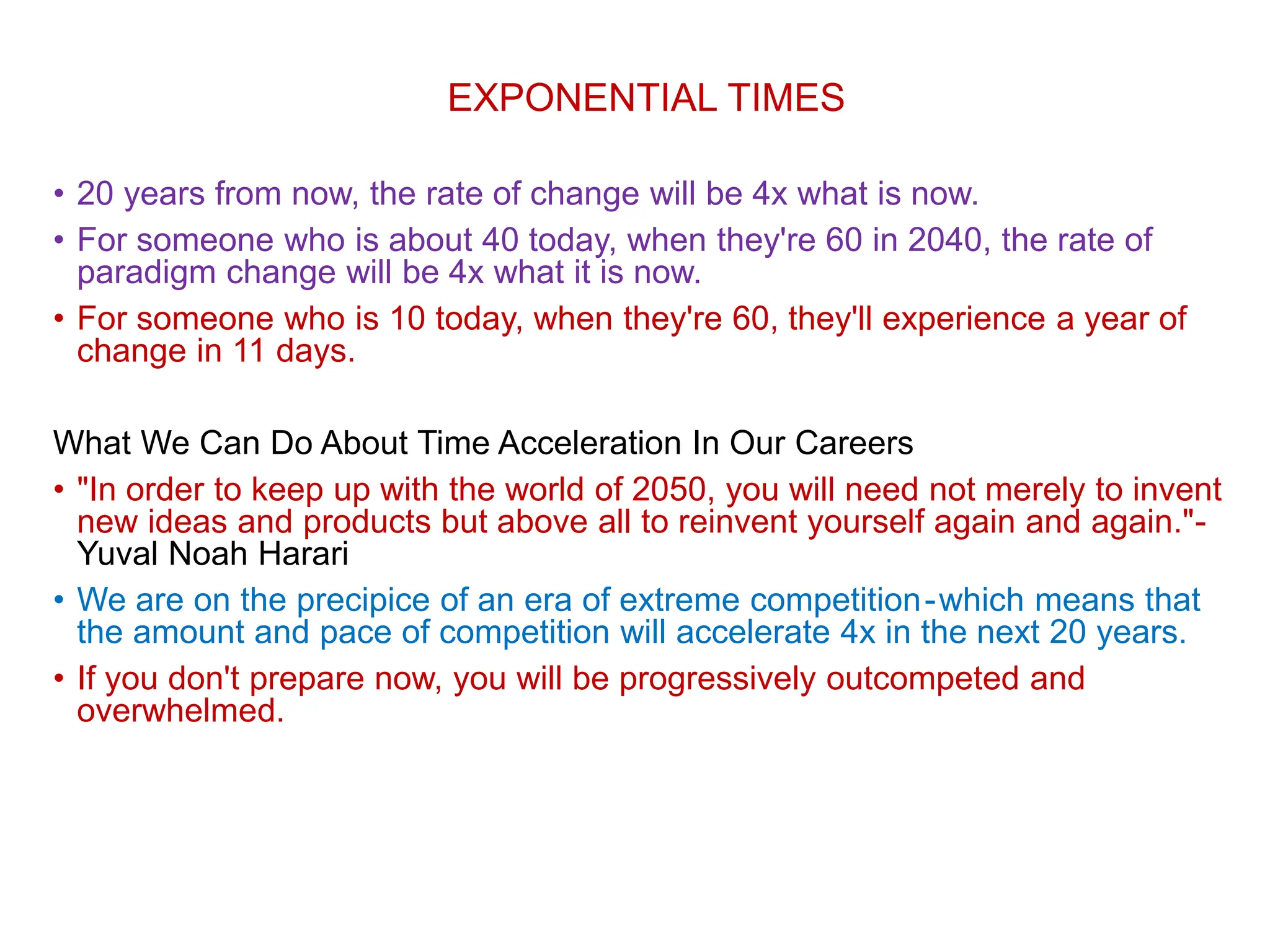 EXPONENTIAL TIMES
• 20 years from now, the rate of change will be 4x what is now.
• For someone who is about 40 today, when they're 60 in 2040, the rate of
paradigm change will be 4x what it is now.
• For someone who is 10 today, when they're 60, they'll experience a year of
change in 11 days.
What We Can Do About Time Acceleration In Our Careers
• "In order to keep up with the world of 2050, you will need not merely to invent
new ideas and products but above all to reinvent yourself again and again."-
Yuval Noah Harari
• We are on the precipice of an era of extreme competition-which means that
the amount and pace of competition will accelerate 4x in the next 20 years.
• If you don't prepare now, you will be progressively outcompeted and
overwhelmed.
 
