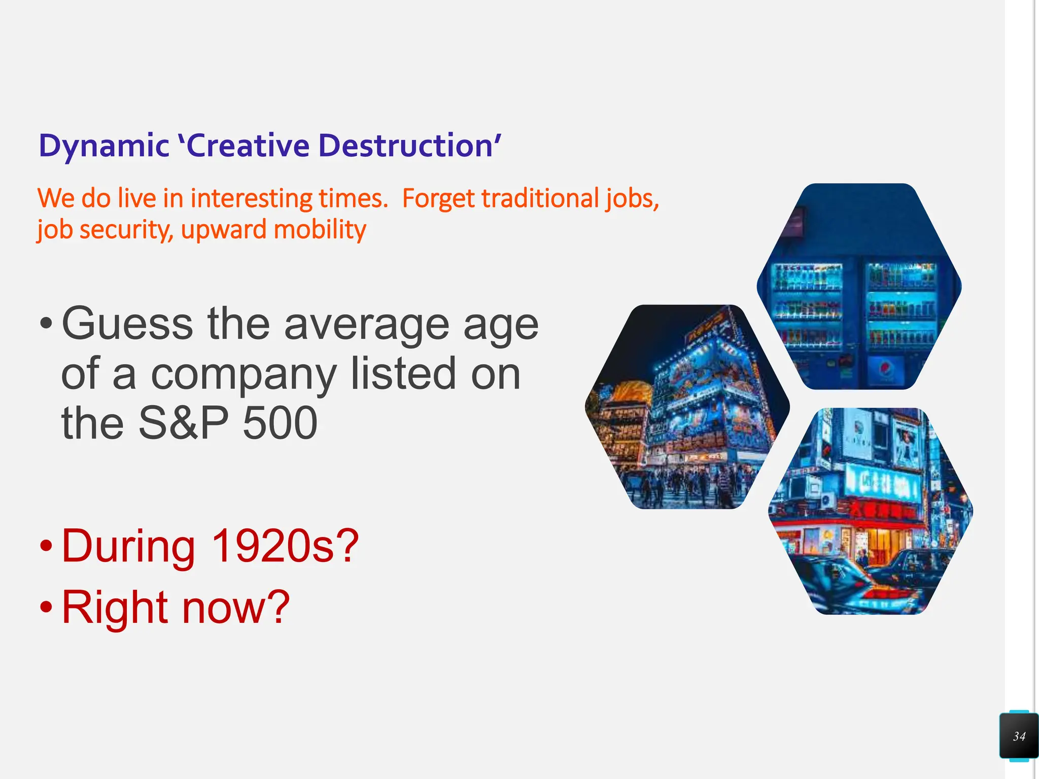 Dynamic ‘Creative Destruction’
We do live in interesting times. Forget traditional jobs,
job security, upward mobility
•Guess the average age
of a company listed on
the S&P 500
•During 1920s?
•Right now?
34
 