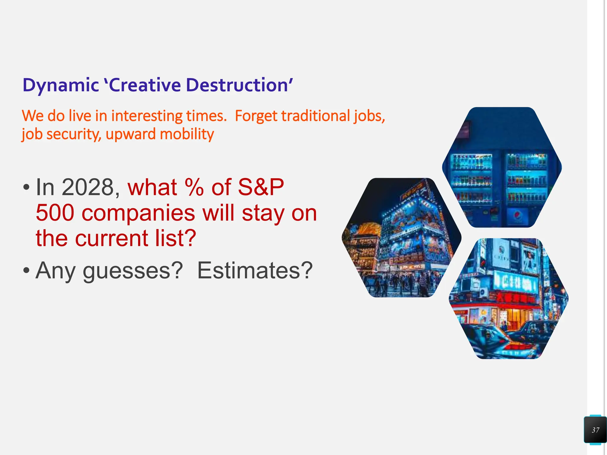 Dynamic ‘Creative Destruction’
We do live in interesting times. Forget traditional jobs,
job security, upward mobility
• In 2028, what % of S&P
500 companies will stay on
the current list?
• Any guesses? Estimates?
37
 