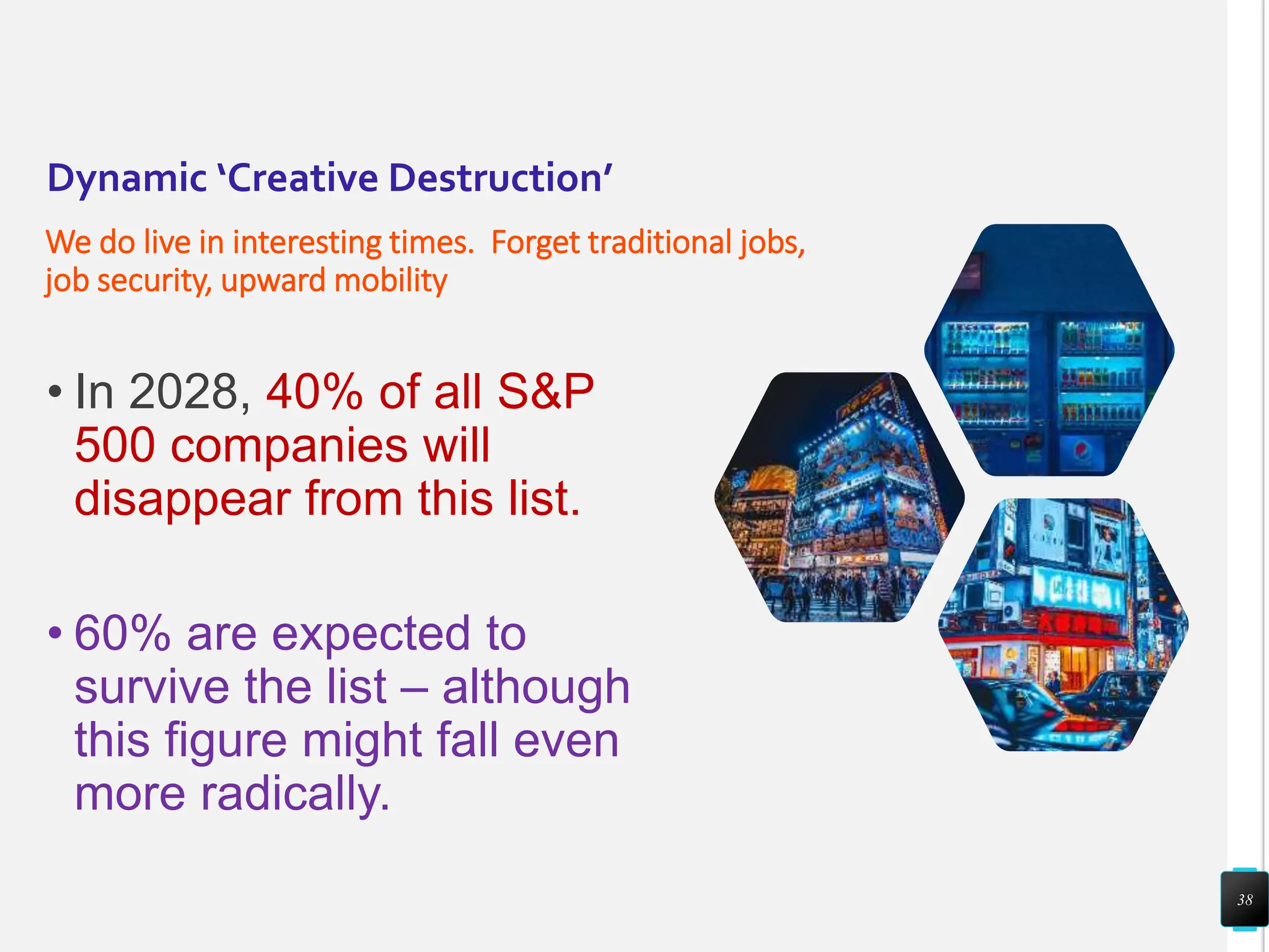 Dynamic ‘Creative Destruction’
We do live in interesting times. Forget traditional jobs,
job security, upward mobility
• In 2028, 40% of all S&P
500 companies will
disappear from this list.
• 60% are expected to
survive the list – although
this figure might fall even
more radically.
38
 