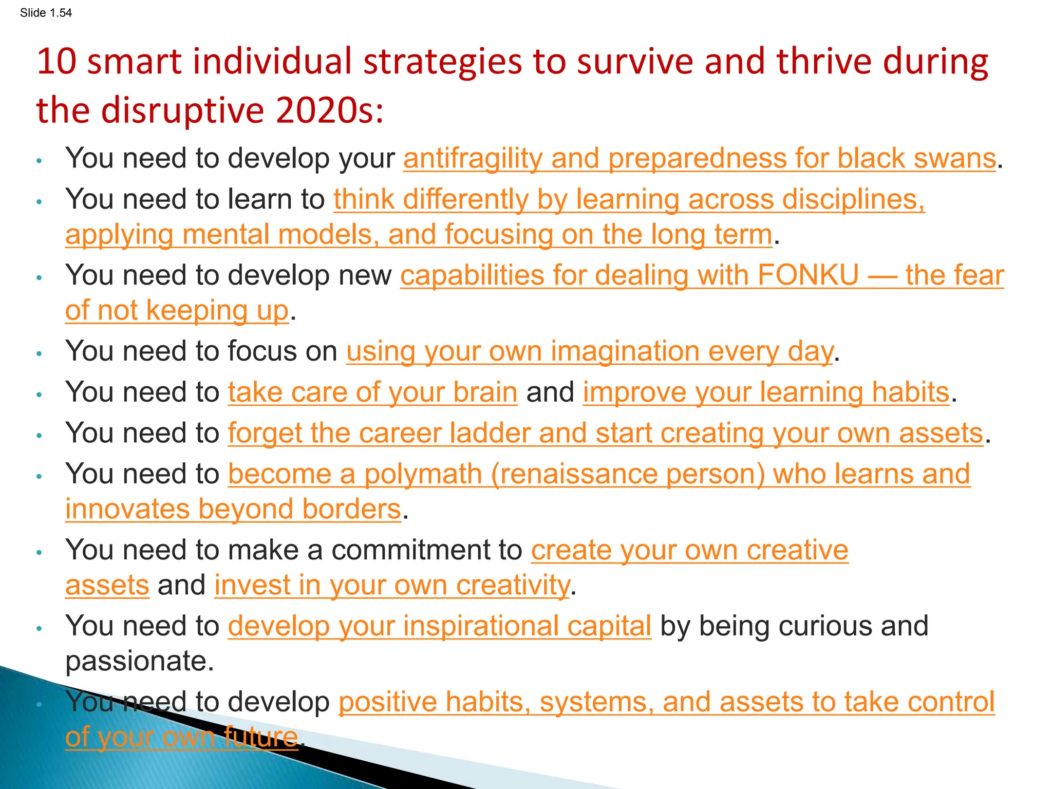 Slide 1.54
10 smart individual strategies to survive and thrive during
the disruptive 2020s:
• You need to develop your antifragility and preparedness for black swans.
• You need to learn to think differently by learning across disciplines,
applying mental models, and focusing on the long term.
• You need to develop new capabilities for dealing with FONKU — the fear
of not keeping up.
• You need to focus on using your own imagination every day.
• You need to take care of your brain and improve your learning habits.
• You need to forget the career ladder and start creating your own assets.
• You need to become a polymath (renaissance person) who learns and
innovates beyond borders.
• You need to make a commitment to create your own creative
assets and invest in your own creativity.
• You need to develop your inspirational capital by being curious and
passionate.
• You need to develop positive habits, systems, and assets to take control
of your own future.
 