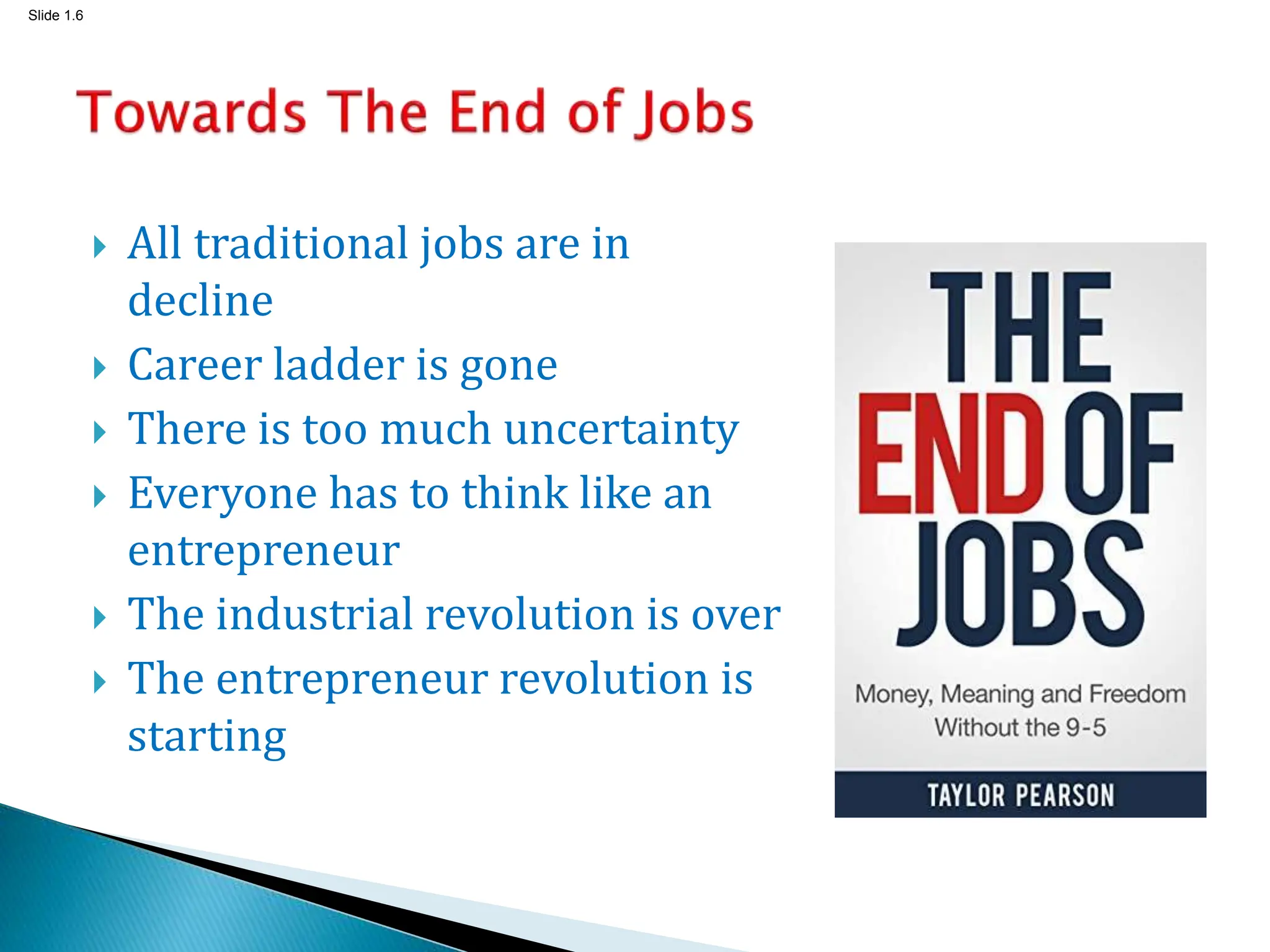 Slide 1.6
 All traditional jobs are in
decline
 Career ladder is gone
 There is too much uncertainty
 Everyone has to think like an
entrepreneur
 The industrial revolution is over
 The entrepreneur revolution is
starting
 