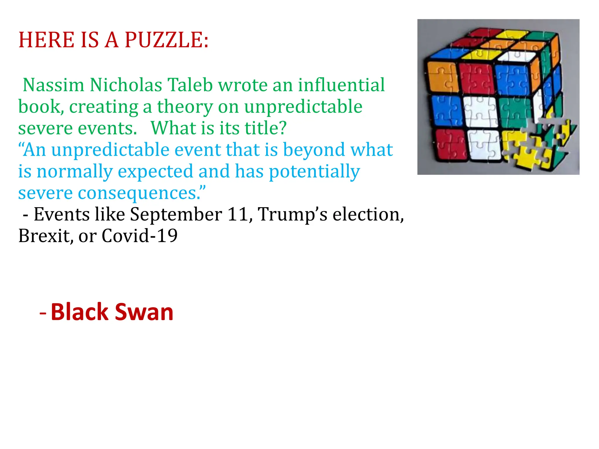 HERE IS A PUZZLE:
Nassim Nicholas Taleb wrote an influential
book, creating a theory on unpredictable
severe events. What is its title?
“An unpredictable event that is beyond what
is normally expected and has potentially
severe consequences.”
- Events like September 11, Trump’s election,
Brexit, or Covid-19
-Black Swan
 