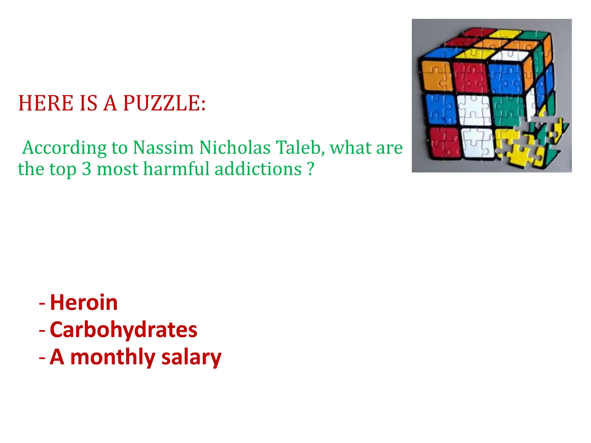 HERE IS A PUZZLE:
According to Nassim Nicholas Taleb, what are
the top 3 most harmful addictions ?
-Heroin
-Carbohydrates
-A monthly salary
 