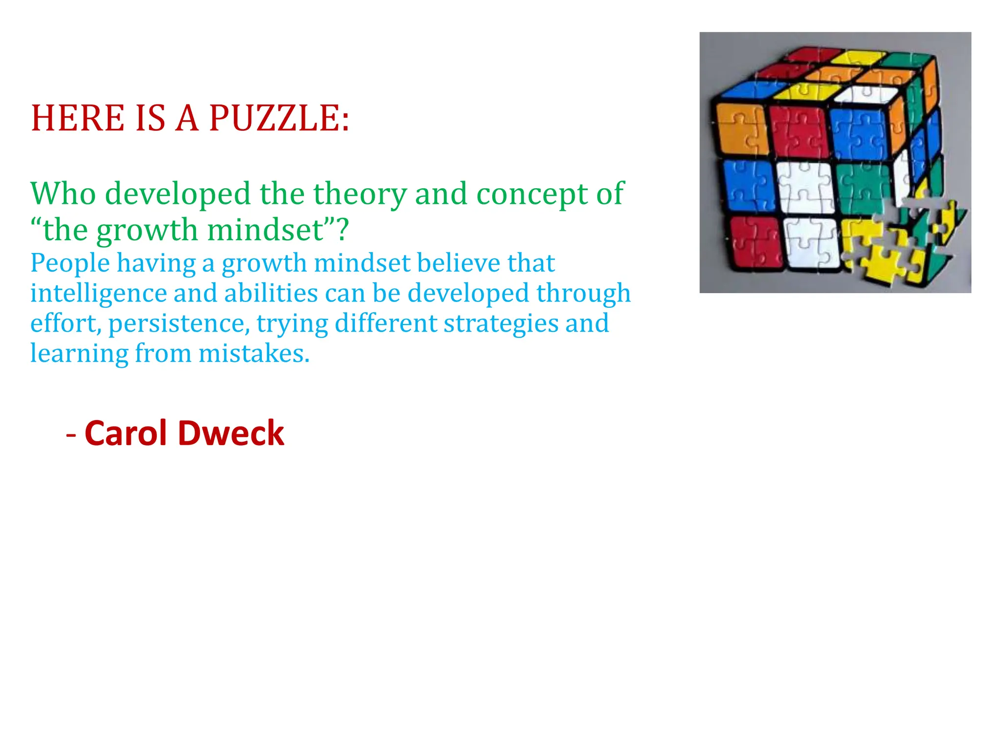 HERE IS A PUZZLE:
Who developed the theory and concept of
“the growth mindset”?
People having a growth mindset believe that
intelligence and abilities can be developed through
effort, persistence, trying different strategies and
learning from mistakes.
- Carol Dweck
 