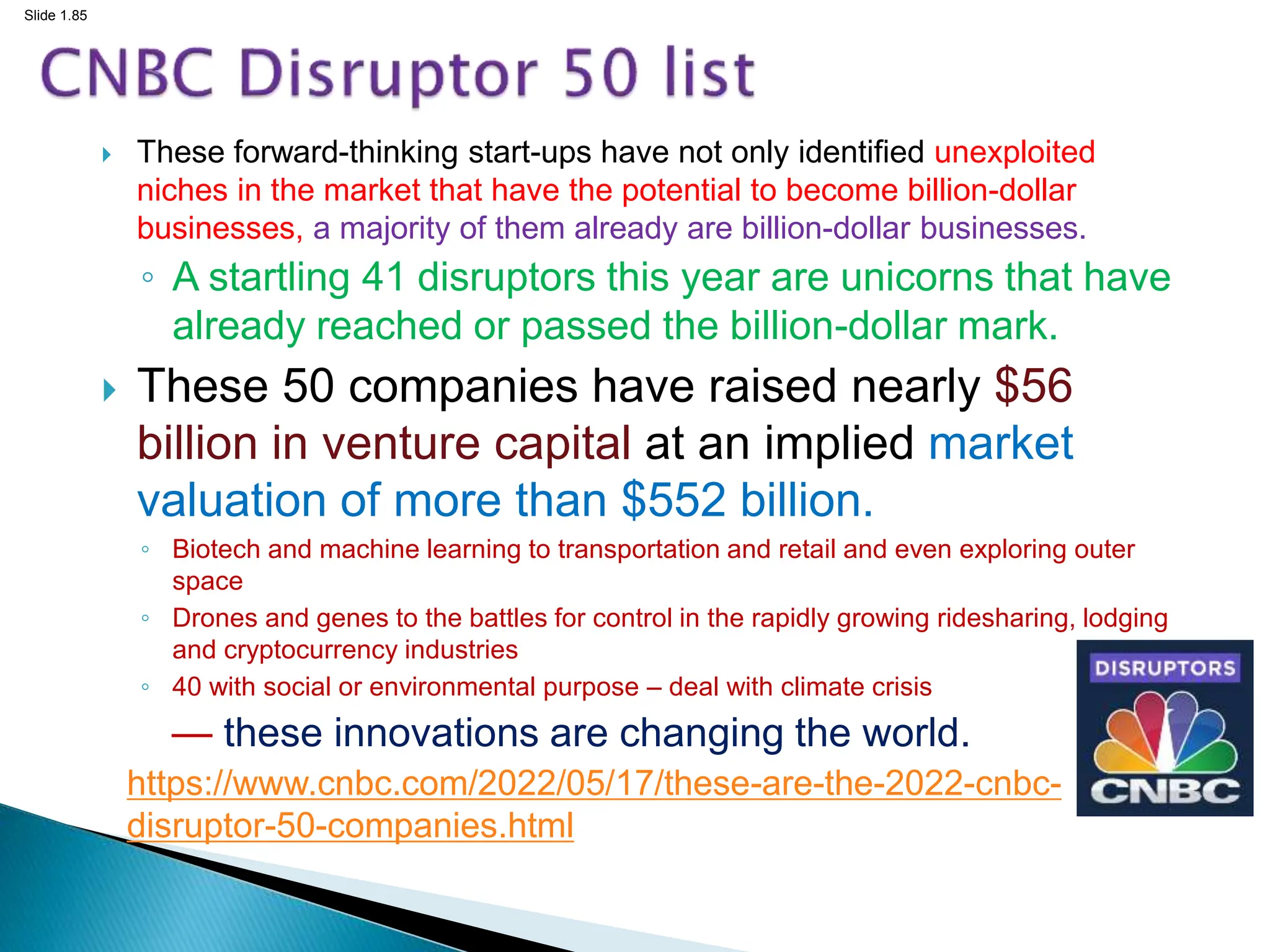 Slide 1.85
 These forward-thinking start-ups have not only identified unexploited
niches in the market that have the potential to become billion-dollar
businesses, a majority of them already are billion-dollar businesses.
◦ A startling 41 disruptors this year are unicorns that have
already reached or passed the billion-dollar mark.
 These 50 companies have raised nearly $56
billion in venture capital at an implied market
valuation of more than $552 billion.
◦ Biotech and machine learning to transportation and retail and even exploring outer
space
◦ Drones and genes to the battles for control in the rapidly growing ridesharing, lodging
and cryptocurrency industries
◦ 40 with social or environmental purpose – deal with climate crisis
— these innovations are changing the world.
https://www.cnbc.com/2022/05/17/these-are-the-2022-cnbc-
disruptor-50-companies.html
 