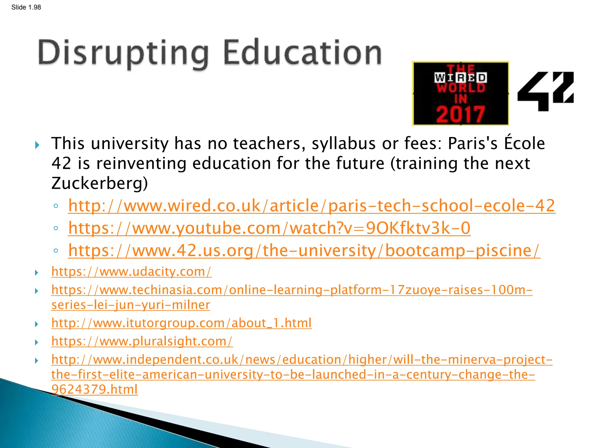Slide 1.98
 This university has no teachers, syllabus or fees: Paris's École
42 is reinventing education for the future (training the next
Zuckerberg)
◦ http://www.wired.co.uk/article/paris-tech-school-ecole-42
◦ https://www.youtube.com/watch?v=9OKfktv3k-0
◦ https://www.42.us.org/the-university/bootcamp-piscine/
 https://www.udacity.com/
 https://www.techinasia.com/online-learning-platform-17zuoye-raises-100m-
series-lei-jun-yuri-milner
 http://www.itutorgroup.com/about_1.html
 https://www.pluralsight.com/
 http://www.independent.co.uk/news/education/higher/will-the-minerva-project-
the-first-elite-american-university-to-be-launched-in-a-century-change-the-
9624379.html
 