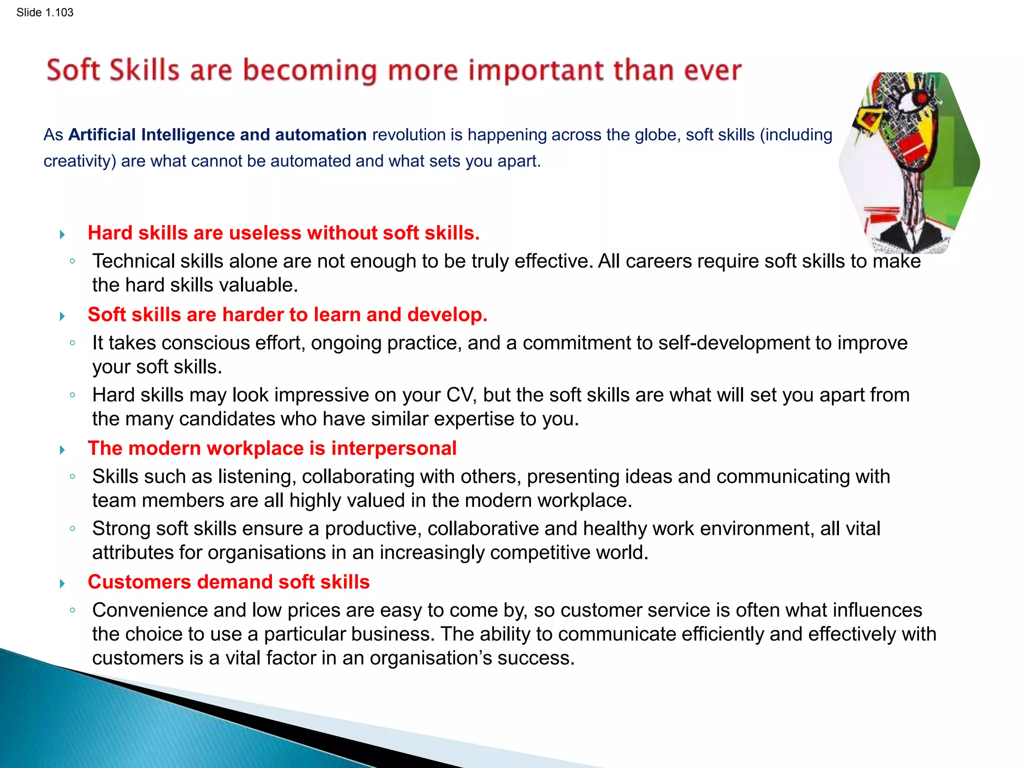 Slide 1.103
As Artificial Intelligence and automation revolution is happening across the globe, soft skills (including
creativity) are what cannot be automated and what sets you apart.
 Hard skills are useless without soft skills.
◦ Technical skills alone are not enough to be truly effective. All careers require soft skills to make
the hard skills valuable.
 Soft skills are harder to learn and develop.
◦ It takes conscious effort, ongoing practice, and a commitment to self-development to improve
your soft skills.
◦ Hard skills may look impressive on your CV, but the soft skills are what will set you apart from
the many candidates who have similar expertise to you.
 The modern workplace is interpersonal
◦ Skills such as listening, collaborating with others, presenting ideas and communicating with
team members are all highly valued in the modern workplace.
◦ Strong soft skills ensure a productive, collaborative and healthy work environment, all vital
attributes for organisations in an increasingly competitive world.
 Customers demand soft skills
◦ Convenience and low prices are easy to come by, so customer service is often what influences
the choice to use a particular business. The ability to communicate efficiently and effectively with
customers is a vital factor in an organisation’s success.
103
 
