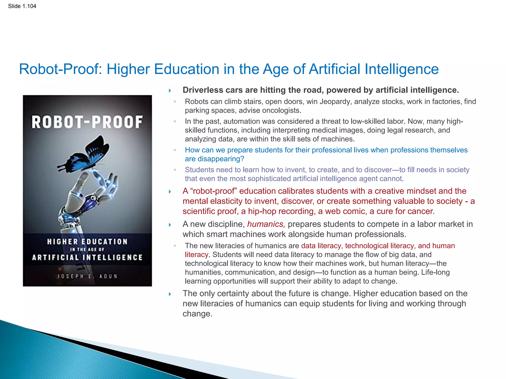 Slide 1.104
Robot-Proof: Higher Education in the Age of Artificial Intelligence
 Driverless cars are hitting the road, powered by artificial intelligence.
◦ Robots can climb stairs, open doors, win Jeopardy, analyze stocks, work in factories, find
parking spaces, advise oncologists.
◦ In the past, automation was considered a threat to low-skilled labor. Now, many high-
skilled functions, including interpreting medical images, doing legal research, and
analyzing data, are within the skill sets of machines.
◦ How can we prepare students for their professional lives when professions themselves
are disappearing?
◦ Students need to learn how to invent, to create, and to discover―to fill needs in society
that even the most sophisticated artificial intelligence agent cannot.
 A “robot-proof” education calibrates students with a creative mindset and the
mental elasticity to invent, discover, or create something valuable to society - a
scientific proof, a hip-hop recording, a web comic, a cure for cancer.
 A new discipline, humanics, prepares students to compete in a labor market in
which smart machines work alongside human professionals.
◦ The new literacies of humanics are data literacy, technological literacy, and human
literacy. Students will need data literacy to manage the flow of big data, and
technological literacy to know how their machines work, but human literacy―the
humanities, communication, and design―to function as a human being. Life-long
learning opportunities will support their ability to adapt to change.
 The only certainty about the future is change. Higher education based on the
new literacies of humanics can equip students for living and working through
change.
104
 