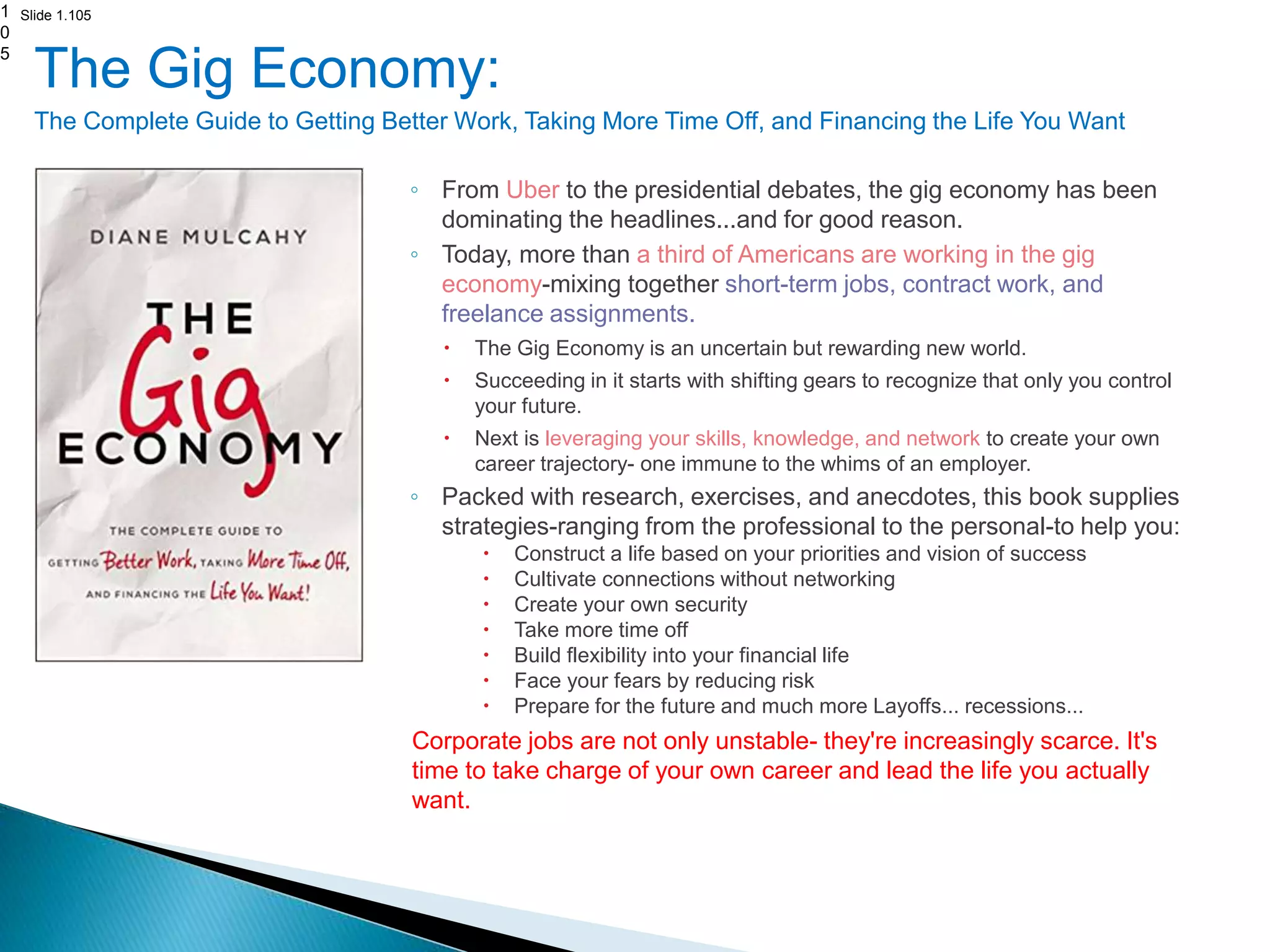 Slide 1.105
The Gig Economy:
The Complete Guide to Getting Better Work, Taking More Time Off, and Financing the Life You Want
◦ From Uber to the presidential debates, the gig economy has been
dominating the headlines...and for good reason.
◦ Today, more than a third of Americans are working in the gig
economy-mixing together short-term jobs, contract work, and
freelance assignments.
 The Gig Economy is an uncertain but rewarding new world.
 Succeeding in it starts with shifting gears to recognize that only you control
your future.
 Next is leveraging your skills, knowledge, and network to create your own
career trajectory- one immune to the whims of an employer.
◦ Packed with research, exercises, and anecdotes, this book supplies
strategies-ranging from the professional to the personal-to help you:
 Construct a life based on your priorities and vision of success
 Cultivate connections without networking
 Create your own security
 Take more time off
 Build flexibility into your financial life
 Face your fears by reducing risk
 Prepare for the future and much more Layoffs... recessions...
Corporate jobs are not only unstable- they're increasingly scarce. It's
time to take charge of your own career and lead the life you actually
want.
1
0
5
 