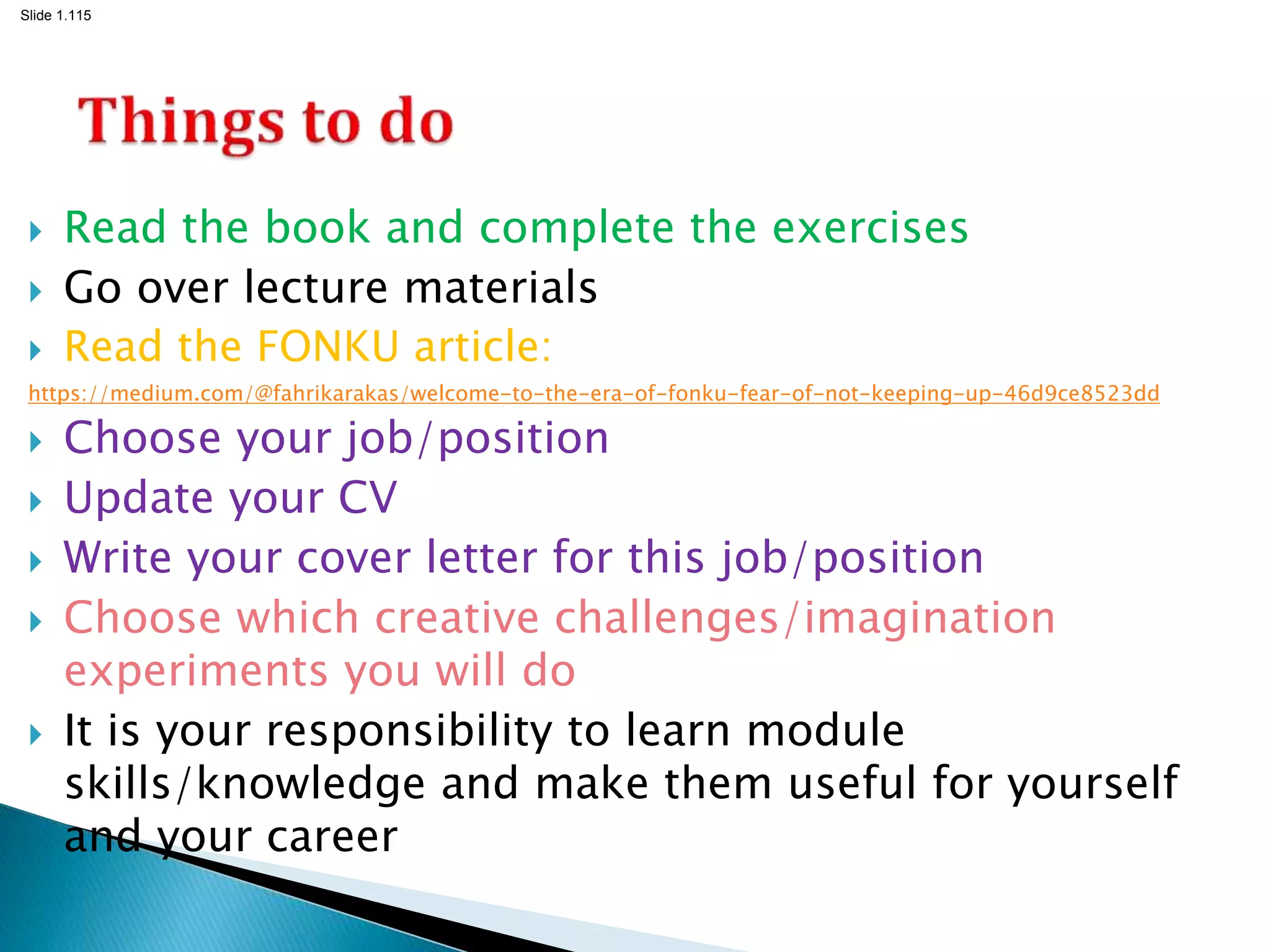 Slide 1.115
 Read the book and complete the exercises
 Go over lecture materials
 Read the FONKU article:
https://medium.com/@fahrikarakas/welcome-to-the-era-of-fonku-fear-of-not-keeping-up-46d9ce8523dd
 Choose your job/position
 Update your CV
 Write your cover letter for this job/position
 Choose which creative challenges/imagination
experiments you will do
 It is your responsibility to learn module
skills/knowledge and make them useful for yourself
and your career
 