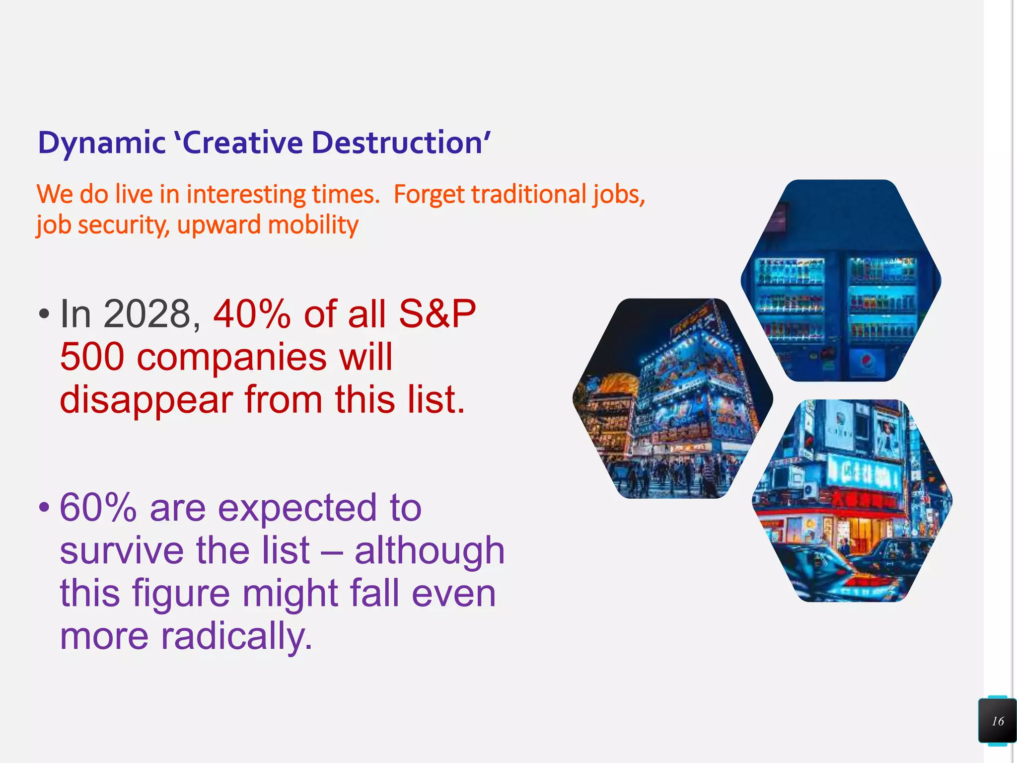 Dynamic ‘Creative Destruction’
We do live in interesting times. Forget traditional jobs,
job security, upward mobility
• In 2028, 40% of all S&P
500 companies will
disappear from this list.
• 60% are expected to
survive the list – although
this figure might fall even
more radically.
16
 
