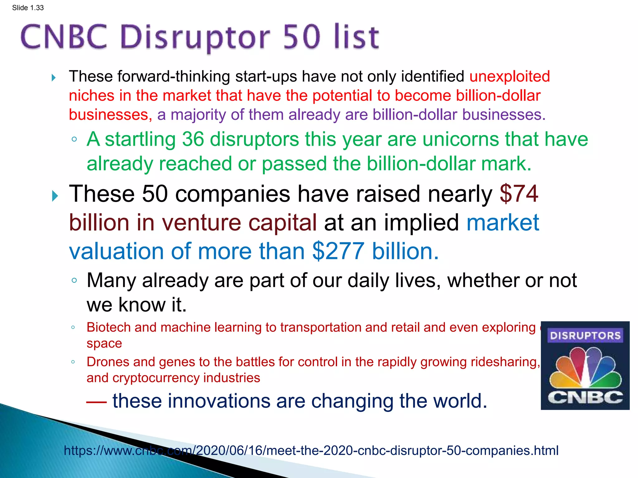 Slide 1.33
 These forward-thinking start-ups have not only identified unexploited
niches in the market that have the potential to become billion-dollar
businesses, a majority of them already are billion-dollar businesses.
◦ A startling 36 disruptors this year are unicorns that have
already reached or passed the billion-dollar mark.
 These 50 companies have raised nearly $74
billion in venture capital at an implied market
valuation of more than $277 billion.
◦ Many already are part of our daily lives, whether or not
we know it.
◦ Biotech and machine learning to transportation and retail and even exploring outer
space
◦ Drones and genes to the battles for control in the rapidly growing ridesharing, lodging
and cryptocurrency industries
— these innovations are changing the world.
https://www.cnbc.com/2020/06/16/meet-the-2020-cnbc-disruptor-50-companies.html
 