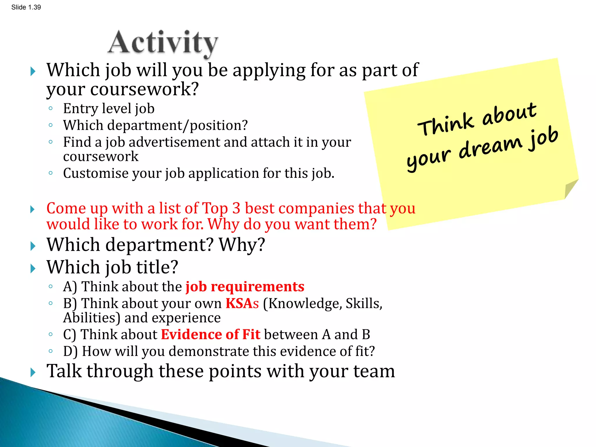 Slide 1.39
 Which job will you be applying for as part of
your coursework?
◦ Entry level job
◦ Which department/position?
◦ Find a job advertisement and attach it in your
coursework
◦ Customise your job application for this job.
 Come up with a list of Top 3 best companies that you
would like to work for. Why do you want them?
 Which department? Why?
 Which job title?
◦ A) Think about the job requirements
◦ B) Think about your own KSAs (Knowledge, Skills,
Abilities) and experience
◦ C) Think about Evidence of Fit between A and B
◦ D) How will you demonstrate this evidence of fit?
 Talk through these points with your team
 