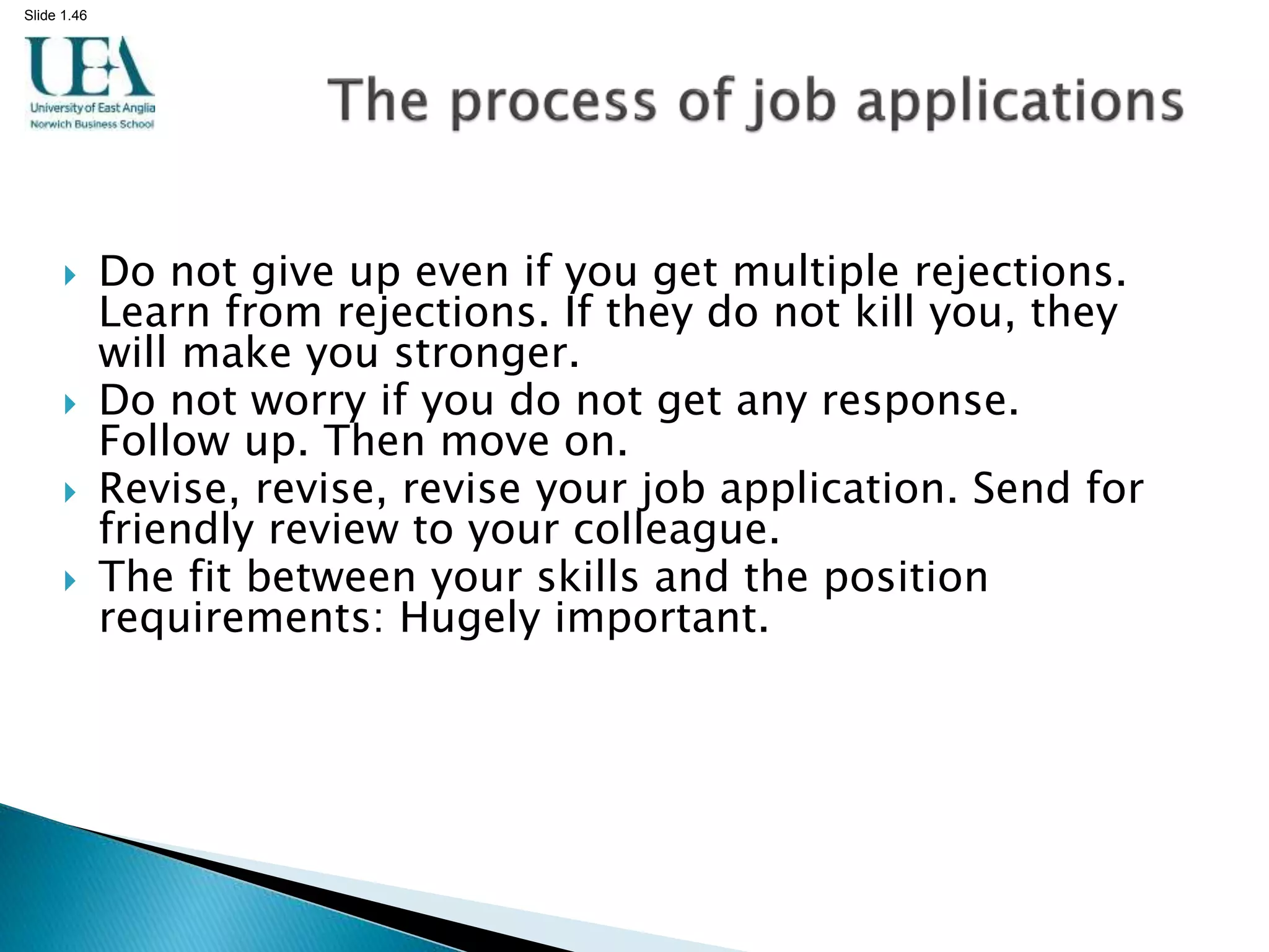 Slide 1.46
 Do not give up even if you get multiple rejections.
Learn from rejections. If they do not kill you, they
will make you stronger.
 Do not worry if you do not get any response.
Follow up. Then move on.
 Revise, revise, revise your job application. Send for
friendly review to your colleague.
 The fit between your skills and the position
requirements: Hugely important.
 