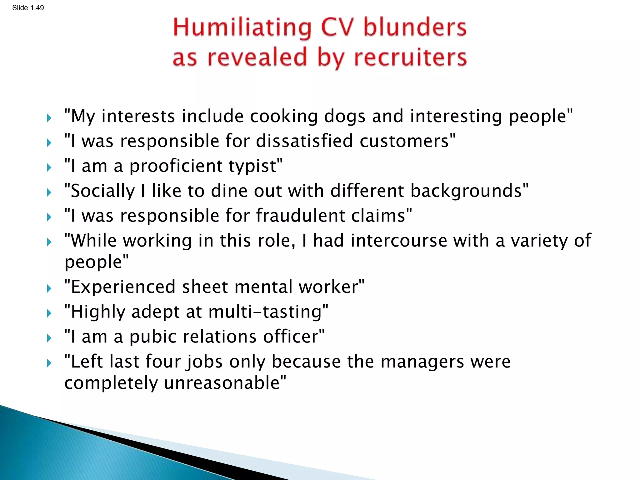 Slide 1.49
 "My interests include cooking dogs and interesting people"
 "I was responsible for dissatisfied customers"
 "I am a prooficient typist"
 "Socially I like to dine out with different backgrounds"
 "I was responsible for fraudulent claims"
 "While working in this role, I had intercourse with a variety of
people"
 "Experienced sheet mental worker"
 "Highly adept at multi-tasting"
 "I am a pubic relations officer"
 "Left last four jobs only because the managers were
completely unreasonable"
 