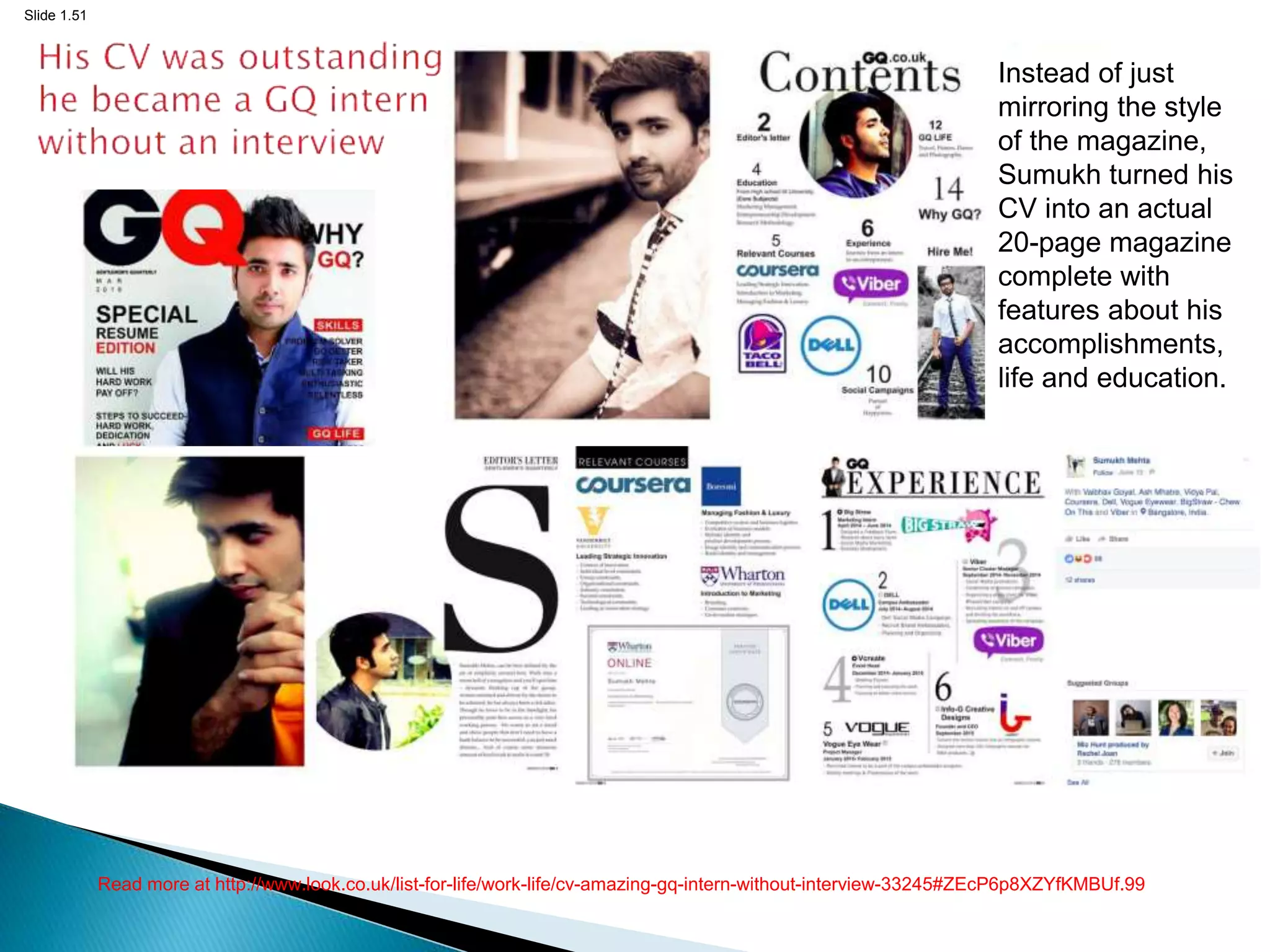 Slide 1.51
Read more at http://www.look.co.uk/list-for-life/work-life/cv-amazing-gq-intern-without-interview-33245#ZEcP6p8XZYfKMBUf.99
Instead of just
mirroring the style
of the magazine,
Sumukh turned his
CV into an actual
20-page magazine
complete with
features about his
accomplishments,
life and education.
 
