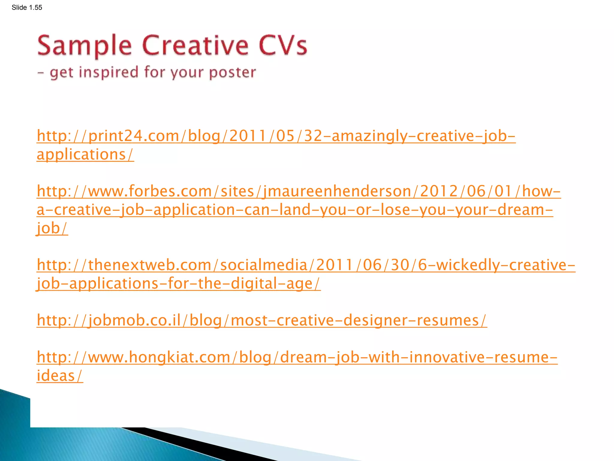 Slide 1.55
http://print24.com/blog/2011/05/32-amazingly-creative-job-
applications/
http://www.forbes.com/sites/jmaureenhenderson/2012/06/01/how-
a-creative-job-application-can-land-you-or-lose-you-your-dream-
job/
http://thenextweb.com/socialmedia/2011/06/30/6-wickedly-creative-
job-applications-for-the-digital-age/
http://jobmob.co.il/blog/most-creative-designer-resumes/
http://www.hongkiat.com/blog/dream-job-with-innovative-resume-
ideas/
 