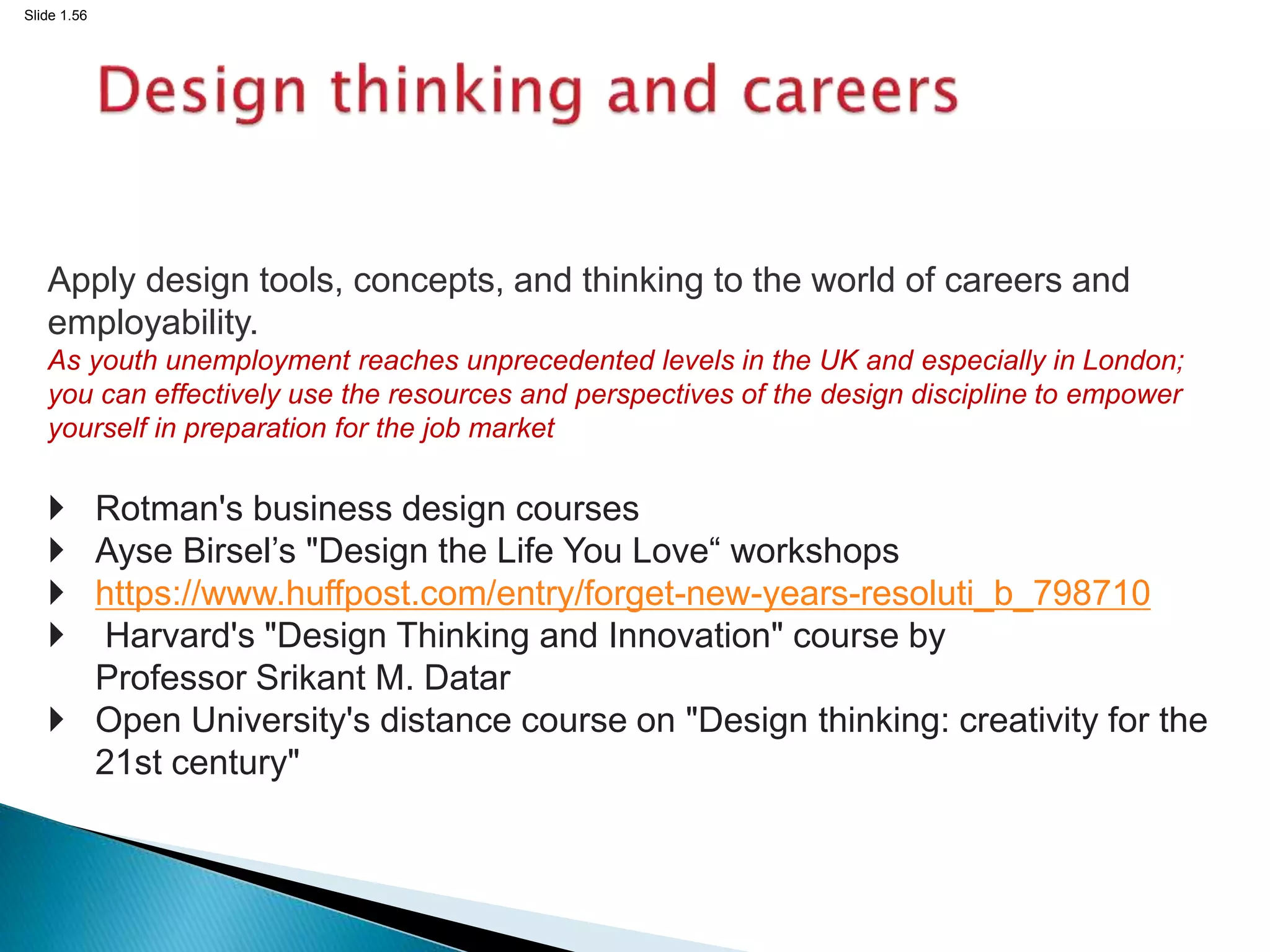 Slide 1.56
Apply design tools, concepts, and thinking to the world of careers and
employability.
As youth unemployment reaches unprecedented levels in the UK and especially in London;
you can effectively use the resources and perspectives of the design discipline to empower
yourself in preparation for the job market
 Rotman's business design courses
 Ayse Birsel’s "Design the Life You Love“ workshops
 https://www.huffpost.com/entry/forget-new-years-resoluti_b_798710
 Harvard's "Design Thinking and Innovation" course by
Professor Srikant M. Datar
 Open University's distance course on "Design thinking: creativity for the
21st century"
 