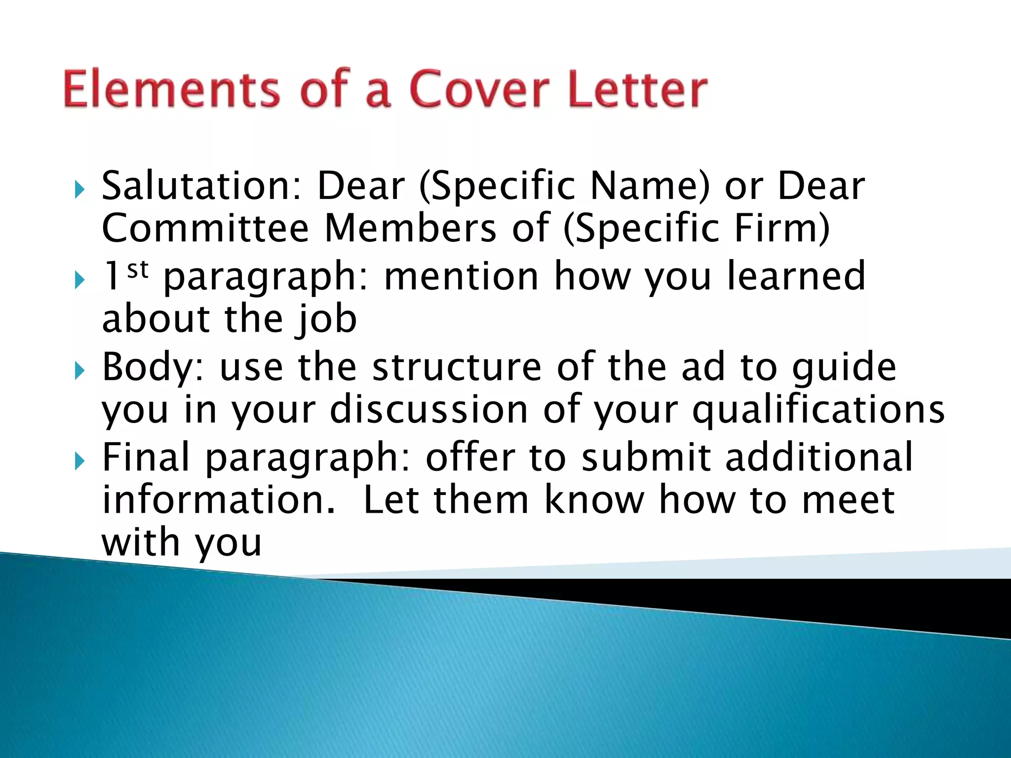  Salutation: Dear (Specific Name) or Dear
Committee Members of (Specific Firm)
 1st paragraph: mention how you learned
about the job
 Body: use the structure of the ad to guide
you in your discussion of your qualifications
 Final paragraph: offer to submit additional
information. Let them know how to meet
with you
 