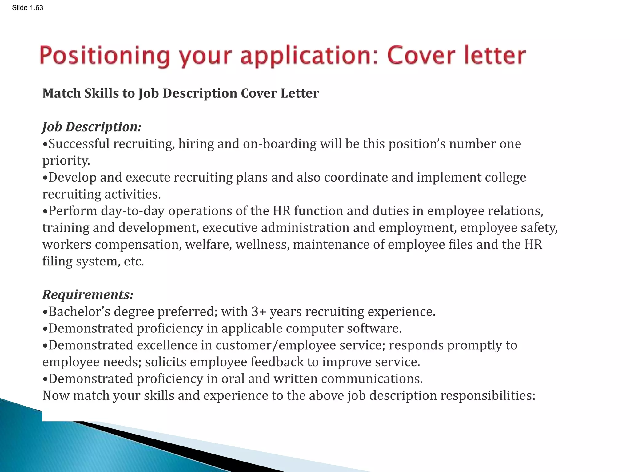 Slide 1.63
Match Skills to Job Description Cover Letter
Job Description:
•Successful recruiting, hiring and on-boarding will be this position’s number one
priority.
•Develop and execute recruiting plans and also coordinate and implement college
recruiting activities.
•Perform day-to-day operations of the HR function and duties in employee relations,
training and development, executive administration and employment, employee safety,
workers compensation, welfare, wellness, maintenance of employee files and the HR
filing system, etc.
Requirements:
•Bachelor’s degree preferred; with 3+ years recruiting experience.
•Demonstrated proficiency in applicable computer software.
•Demonstrated excellence in customer/employee service; responds promptly to
employee needs; solicits employee feedback to improve service.
•Demonstrated proficiency in oral and written communications.
Now match your skills and experience to the above job description responsibilities:
 