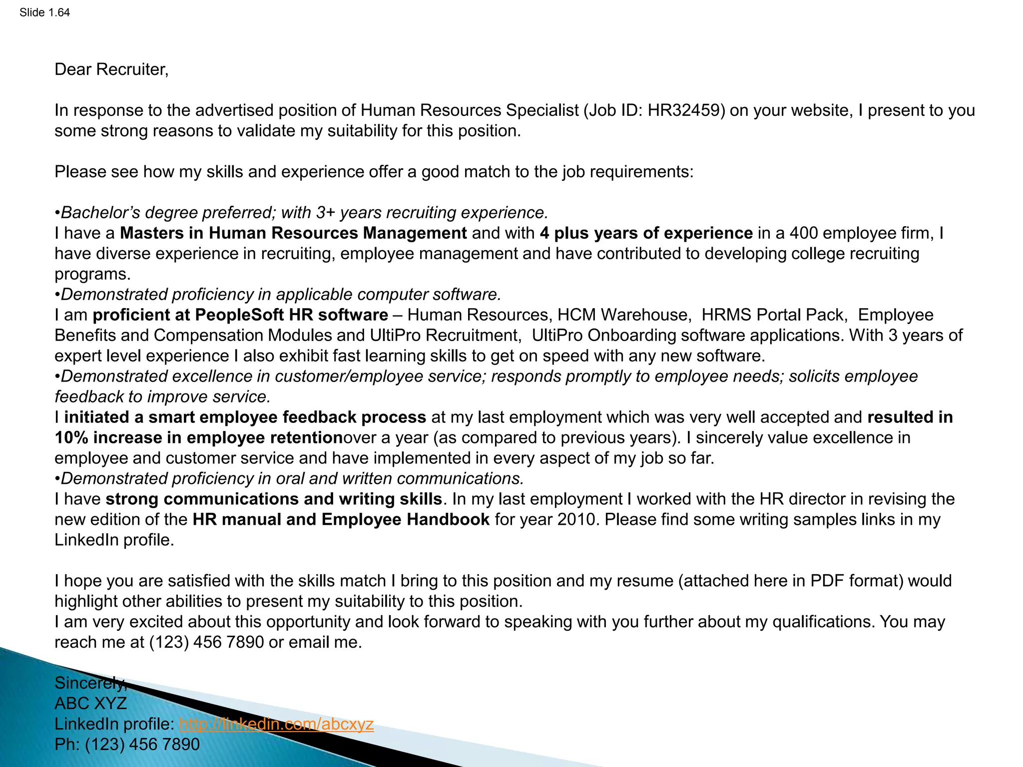 Slide 1.64
Dear Recruiter,
In response to the advertised position of Human Resources Specialist (Job ID: HR32459) on your website, I present to you
some strong reasons to validate my suitability for this position.
Please see how my skills and experience offer a good match to the job requirements:
•Bachelor’s degree preferred; with 3+ years recruiting experience.
I have a Masters in Human Resources Management and with 4 plus years of experience in a 400 employee firm, I
have diverse experience in recruiting, employee management and have contributed to developing college recruiting
programs.
•Demonstrated proficiency in applicable computer software.
I am proficient at PeopleSoft HR software – Human Resources, HCM Warehouse, HRMS Portal Pack, Employee
Benefits and Compensation Modules and UltiPro Recruitment, UltiPro Onboarding software applications. With 3 years of
expert level experience I also exhibit fast learning skills to get on speed with any new software.
•Demonstrated excellence in customer/employee service; responds promptly to employee needs; solicits employee
feedback to improve service.
I initiated a smart employee feedback process at my last employment which was very well accepted and resulted in
10% increase in employee retentionover a year (as compared to previous years). I sincerely value excellence in
employee and customer service and have implemented in every aspect of my job so far.
•Demonstrated proficiency in oral and written communications.
I have strong communications and writing skills. In my last employment I worked with the HR director in revising the
new edition of the HR manual and Employee Handbook for year 2010. Please find some writing samples links in my
LinkedIn profile.
I hope you are satisfied with the skills match I bring to this position and my resume (attached here in PDF format) would
highlight other abilities to present my suitability to this position.
I am very excited about this opportunity and look forward to speaking with you further about my qualifications. You may
reach me at (123) 456 7890 or email me.
Sincerely,
ABC XYZ
LinkedIn profile: http://linkedin.com/abcxyz
Ph: (123) 456 7890
 