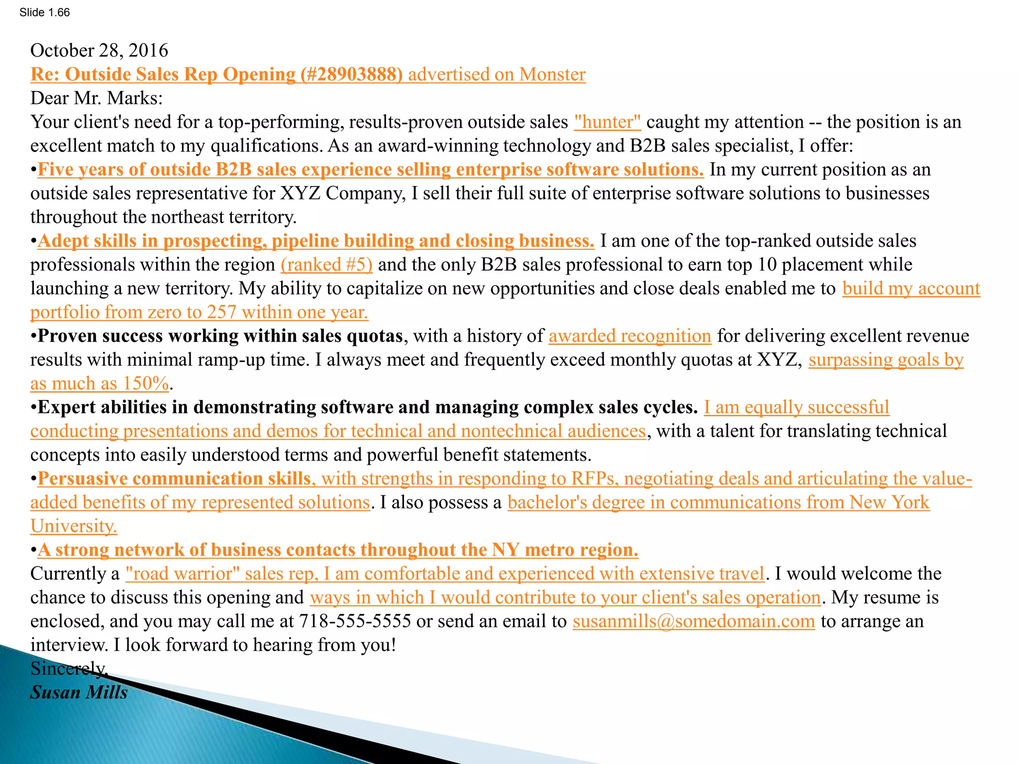 Slide 1.66
October 28, 2016
Re: Outside Sales Rep Opening (#28903888) advertised on Monster
Dear Mr. Marks:
Your client's need for a top-performing, results-proven outside sales "hunter" caught my attention -- the position is an
excellent match to my qualifications. As an award-winning technology and B2B sales specialist, I offer:
•Five years of outside B2B sales experience selling enterprise software solutions. In my current position as an
outside sales representative for XYZ Company, I sell their full suite of enterprise software solutions to businesses
throughout the northeast territory.
•Adept skills in prospecting, pipeline building and closing business. I am one of the top-ranked outside sales
professionals within the region (ranked #5) and the only B2B sales professional to earn top 10 placement while
launching a new territory. My ability to capitalize on new opportunities and close deals enabled me to build my account
portfolio from zero to 257 within one year.
•Proven success working within sales quotas, with a history of awarded recognition for delivering excellent revenue
results with minimal ramp-up time. I always meet and frequently exceed monthly quotas at XYZ, surpassing goals by
as much as 150%.
•Expert abilities in demonstrating software and managing complex sales cycles. I am equally successful
conducting presentations and demos for technical and nontechnical audiences, with a talent for translating technical
concepts into easily understood terms and powerful benefit statements.
•Persuasive communication skills, with strengths in responding to RFPs, negotiating deals and articulating the value-
added benefits of my represented solutions. I also possess a bachelor's degree in communications from New York
University.
•A strong network of business contacts throughout the NY metro region.
Currently a "road warrior" sales rep, I am comfortable and experienced with extensive travel. I would welcome the
chance to discuss this opening and ways in which I would contribute to your client's sales operation. My resume is
enclosed, and you may call me at 718-555-5555 or send an email to susanmills@somedomain.com to arrange an
interview. I look forward to hearing from you!
Sincerely,
Susan Mills
 