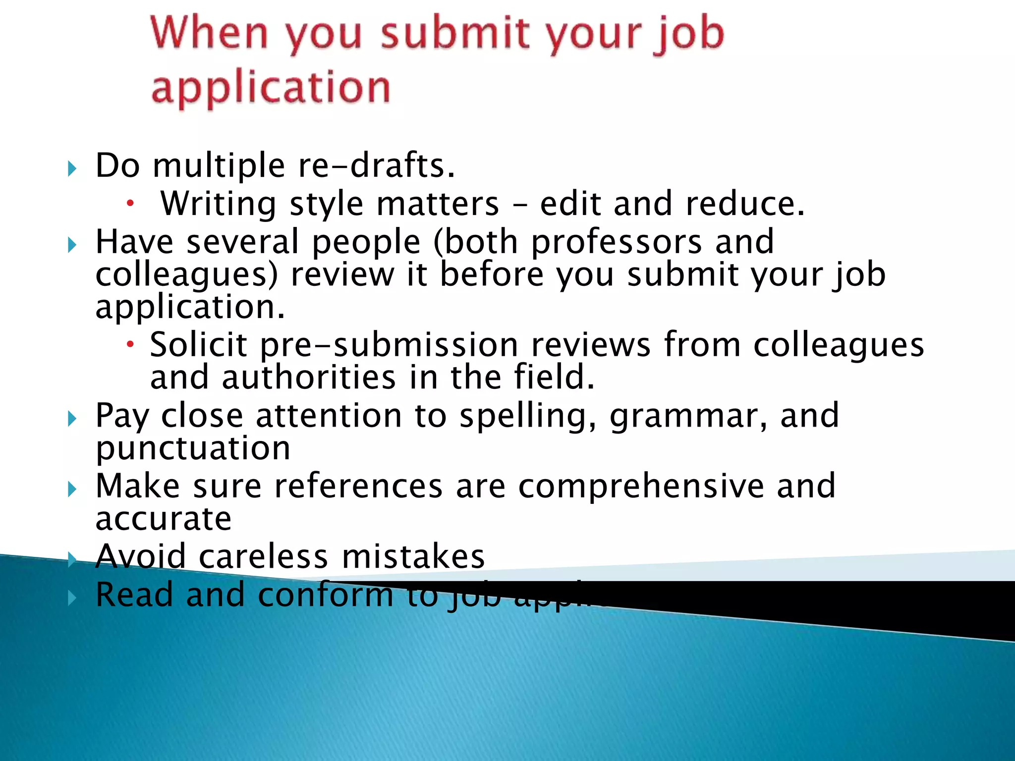  Do multiple re-drafts.
 Writing style matters – edit and reduce.
 Have several people (both professors and
colleagues) review it before you submit your job
application.
 Solicit pre-submission reviews from colleagues
and authorities in the field.
 Pay close attention to spelling, grammar, and
punctuation
 Make sure references are comprehensive and
accurate
 Avoid careless mistakes
 Read and conform to job application instructions
 