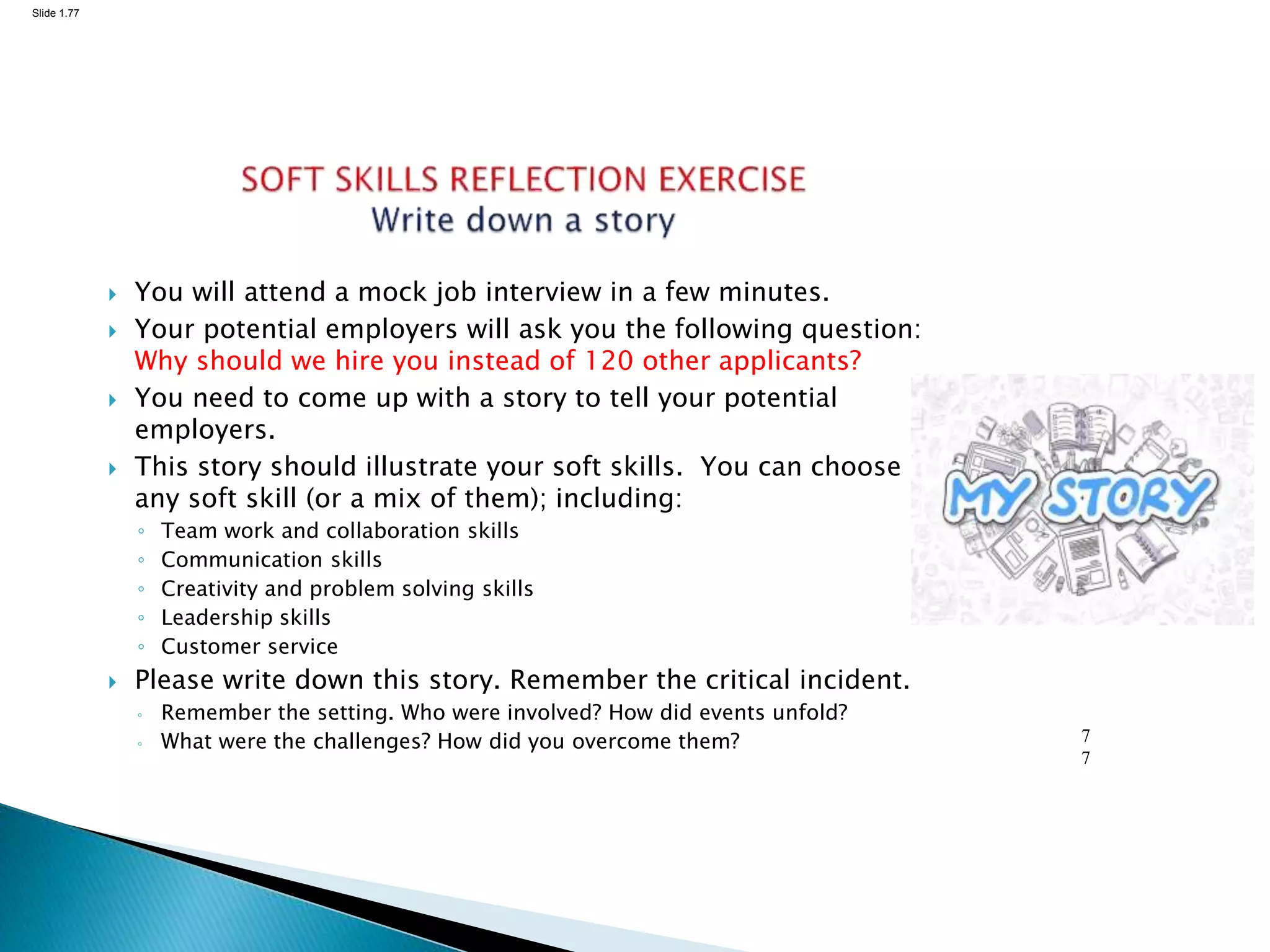 Slide 1.77
7
7
 You will attend a mock job interview in a few minutes.
 Your potential employers will ask you the following question:
Why should we hire you instead of 120 other applicants?
 You need to come up with a story to tell your potential
employers.
 This story should illustrate your soft skills. You can choose
any soft skill (or a mix of them); including:
◦ Team work and collaboration skills
◦ Communication skills
◦ Creativity and problem solving skills
◦ Leadership skills
◦ Customer service
 Please write down this story. Remember the critical incident.
◦ Remember the setting. Who were involved? How did events unfold?
◦ What were the challenges? How did you overcome them?
 