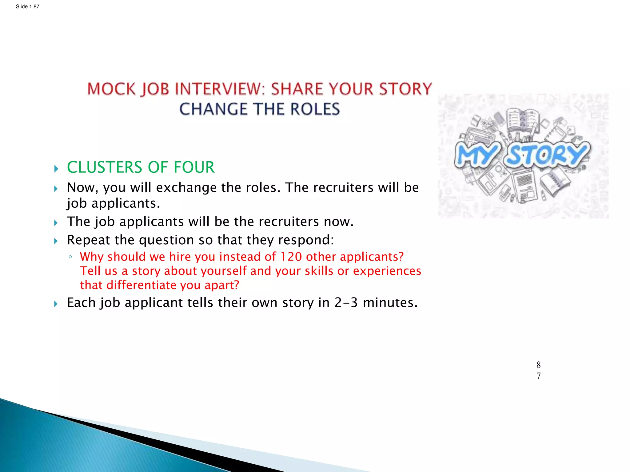 Slide 1.87
8
7
 CLUSTERS OF FOUR
 Now, you will exchange the roles. The recruiters will be
job applicants.
 The job applicants will be the recruiters now.
 Repeat the question so that they respond:
◦ Why should we hire you instead of 120 other applicants?
Tell us a story about yourself and your skills or experiences
that differentiate you apart?
 Each job applicant tells their own story in 2-3 minutes.
 