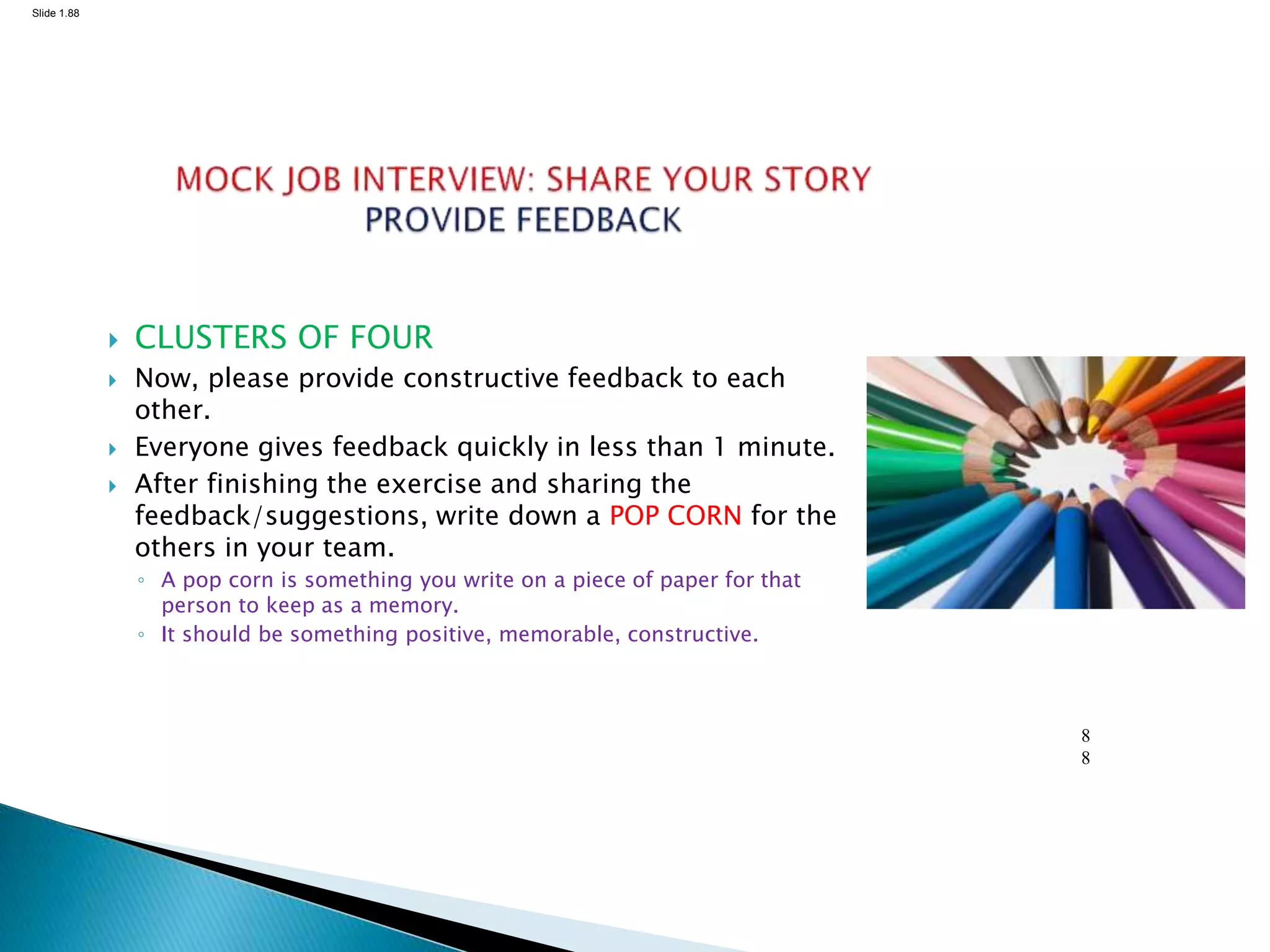 Slide 1.88
8
8
 CLUSTERS OF FOUR
 Now, please provide constructive feedback to each
other.
 Everyone gives feedback quickly in less than 1 minute.
 After finishing the exercise and sharing the
feedback/suggestions, write down a POP CORN for the
others in your team.
◦ A pop corn is something you write on a piece of paper for that
person to keep as a memory.
◦ It should be something positive, memorable, constructive.
 