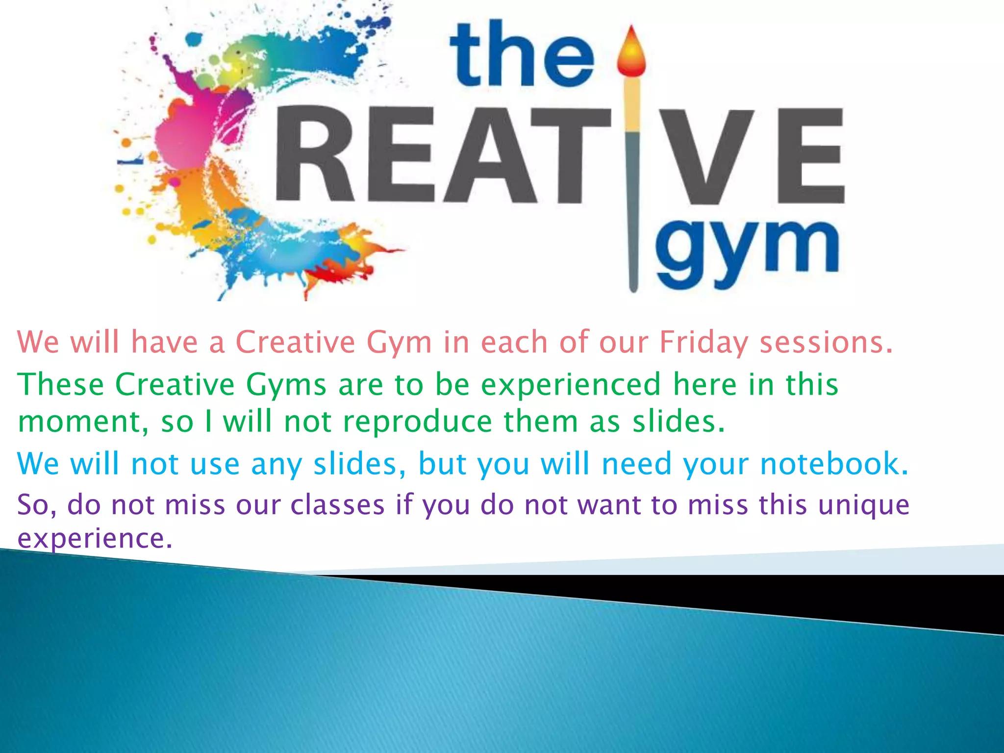 We will have a Creative Gym in each of our Friday sessions.
These Creative Gyms are to be experienced here in this
moment, so I will not reproduce them as slides.
We will not use any slides, but you will need your notebook.
So, do not miss our classes if you do not want to miss this unique
experience.
 