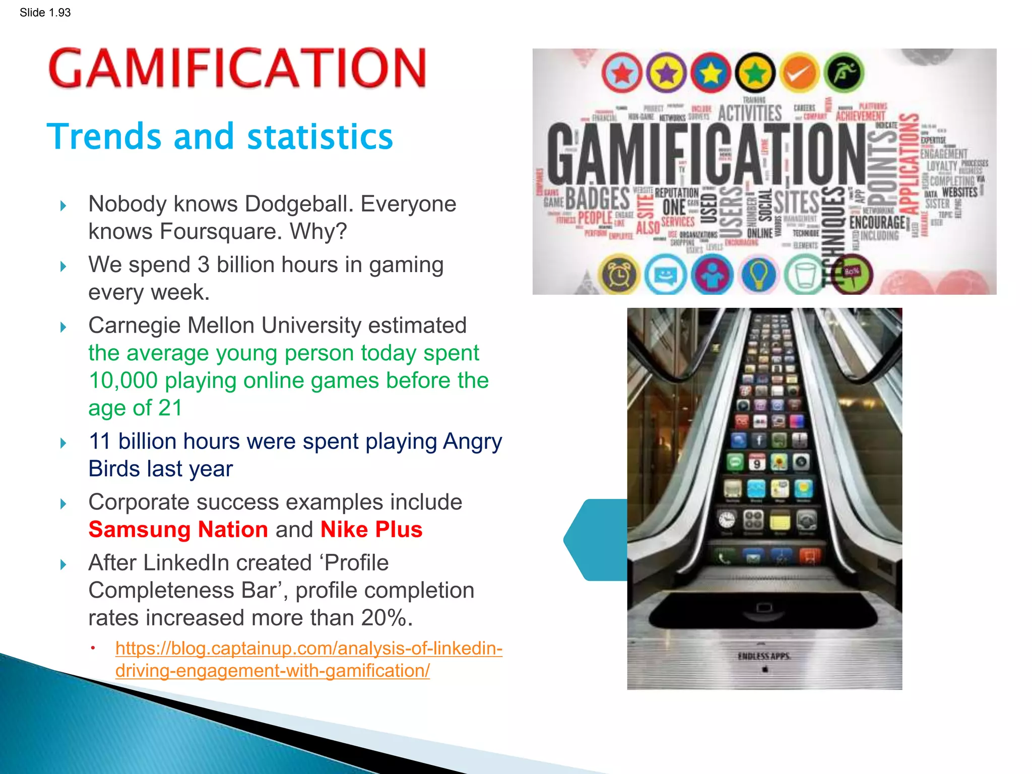 Slide 1.93
Trends and statistics
 Nobody knows Dodgeball. Everyone
knows Foursquare. Why?
 We spend 3 billion hours in gaming
every week.
 Carnegie Mellon University estimated
the average young person today spent
10,000 playing online games before the
age of 21
 11 billion hours were spent playing Angry
Birds last year
 Corporate success examples include
Samsung Nation and Nike Plus
 After LinkedIn created ‘Profile
Completeness Bar’, profile completion
rates increased more than 20%.
 https://blog.captainup.com/analysis-of-linkedin-
driving-engagement-with-gamification/
93
 