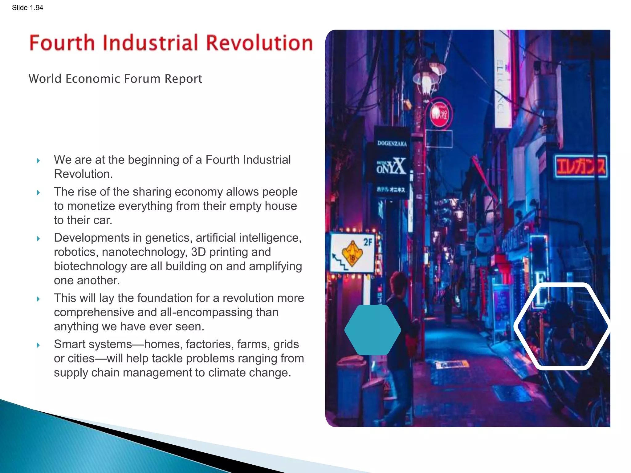 Slide 1.94
World Economic Forum Report
 We are at the beginning of a Fourth Industrial
Revolution.
 The rise of the sharing economy allows people
to monetize everything from their empty house
to their car.
 Developments in genetics, artificial intelligence,
robotics, nanotechnology, 3D printing and
biotechnology are all building on and amplifying
one another.
 This will lay the foundation for a revolution more
comprehensive and all-encompassing than
anything we have ever seen.
 Smart systems—homes, factories, farms, grids
or cities—will help tackle problems ranging from
supply chain management to climate change.
94
 