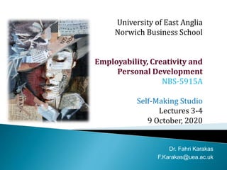 University of East Anglia
Norwich Business School
Employability, Creativity and
Personal Development
NBS-5915A
Self-Making Studio
Lectures 3-4
9 October, 2020
Dr. Fahri Karakas
F.Karakas@uea.ac.uk
 