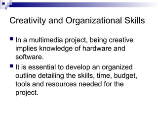 Creativity and Organizational Skills
 In a multimedia project, being creative
implies knowledge of hardware and
software.
 It is essential to develop an organized
outline detailing the skills, time, budget,
tools and resources needed for the
project.
 