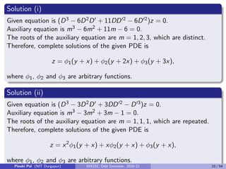 Solution (i)
Given equation is (D3 − 6D2D0 + 11DD02 − 6D02)z = 0.
Auxiliary equation is m3 − 6m2 + 11m − 6 = 0.
The roots of the auxiliary equation are m = 1, 2, 3, which are distinct.
Therefore, complete solutions of the given PDE is
z = φ1(y + x) + φ2(y + 2x) + φ3(y + 3x),
where φ1, φ2 and φ3 are arbitrary functions.
Solution (ii)
Given equation is (D3 − 3D2D0 + 3DD02 − D03)z = 0.
Auxiliary equation is m3 − 3m2 + 3m − 1 = 0.
The roots of the auxiliary equation are m = 1, 1, 1, which are repeated.
Therefore, complete solutions of the given PDE is
z = x2
φ1(y + x) + xφ2(y + x) + φ3(y + x),
where φ1, φ2 and φ3 are arbitrary functions.
Pinaki Pal (NIT Durgapur) MA331; Odd Semester, 2020-21 10 / 54
 