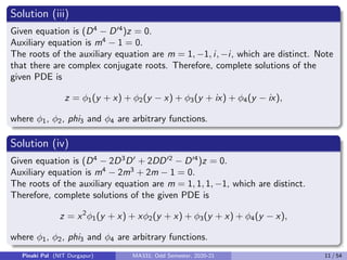 Solution (iii)
Given equation is (D4
− D04
)z = 0.
Auxiliary equation is m4
− 1 = 0.
The roots of the auxiliary equation are m = 1, −1, i, −i, which are distinct. Note
that there are complex conjugate roots. Therefore, complete solutions of the
given PDE is
z = φ1(y + x) + φ2(y − x) + φ3(y + ix) + φ4(y − ix),
where φ1, φ2, phi3 and φ4 are arbitrary functions.
Solution (iv)
Given equation is (D4
− 2D3
D0
+ 2DD02
− D04
)z = 0.
Auxiliary equation is m4
− 2m3
+ 2m − 1 = 0.
The roots of the auxiliary equation are m = 1, 1, 1, −1, which are distinct.
Therefore, complete solutions of the given PDE is
z = x2
φ1(y + x) + xφ2(y + x) + φ3(y + x) + φ4(y − x),
where φ1, φ2, phi3 and φ4 are arbitrary functions.
Pinaki Pal (NIT Durgapur) MA331; Odd Semester, 2020-21 11 / 54
 